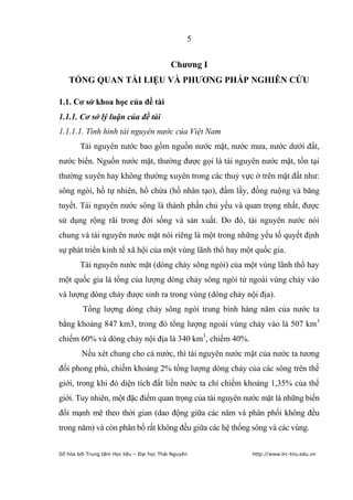 5


                                            Chƣơng I
   TỔNG QUAN TÀI LIỆU VÀ PHƢƠNG PHÁP NGHIÊN CỨU

1.1. Cơ sở khoa học của đề tài
1.1.1. Cơ sở lý luận của đề tài
1.1.1.1. Tình hình tài nguyên nước của Việt Nam
        Tài nguyên nước bao gồm nguồn nước mặt, nước mưa, nước dưới đất,
nước biển. Nguồn nước mặt, thường được gọi là tài nguyên nước mặt, tồn tại
thường xuyên hay không thường xuyên trong các thuỷ vực ở trên mặt đất như:
sông ngòi, hồ tự nhiên, hồ chứa (hồ nhân tạo), đầm lầy, đồng ruộng và băng
tuyết. Tài nguyên nước sông là thành phần chủ yếu và quan trọng nhất, được
sử dụng rộng rãi trong đời sống và sản xuất. Do đó, tài nguyên nước nói
chung và tài nguyên nước mặt nói riêng là một trong những yếu tố quyết định
sự phát triển kinh tế xã hội của một vùng lãnh thổ hay một quốc gia.
        Tài nguyên nước mặt (dòng chảy sông ngòi) của một vùng lãnh thổ hay
một quốc gia là tổng của lượng dòng chảy sông ngòi từ ngoài vùng chảy vào
và lượng dòng chảy được sinh ra trong vùng (dòng chảy nội địa).
         Tổng lượng dòng chảy sông ngòi trung bình hàng năm của nước ta
bằng khoảng 847 km3, trong đó tổng lượng ngoài vùng chảy vào là 507 km 3
chiếm 60% và dòng chảy nội địa là 340 km3, chiếm 40%.
         Nếu xét chung cho cả nước, thì tài nguyên nước mặt của nước ta tương
đối phong phú, chiếm khoảng 2% tổng lượng dòng chảy của các sông trên thế
giới, trong khi đó diện tích đất liền nước ta chỉ chiếm khoảng 1,35% của thế
giới. Tuy nhiên, một đặc điểm quan trọng của tài nguyên nước mặt là những biến
đổi mạnh mẽ theo thời gian (dao động giữa các năm và phân phối không đều
trong năm) và còn phân bố rất không đều giữa các hệ thống sông và các vùng.


Số hóa bởi Trung tâm Học liệu – Đại học Thái Nguyên       http://www.lrc-tnu.edu.vn
 