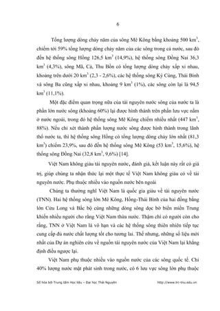 6


         Tổng lượng dòng chảy năm của sông Mê Kông bằng khoảng 500 km3,
chiếm tới 59% tổng lượng dòng chảy năm của các sông trong cả nước, sau đó
đến hệ thống sông Hồng 126,5 km3 (14,9%), hệ thống sông Đồng Nai 36,3
km3 (4,3%), sông Mã, Cả, Thu Bồn có tổng lượng dòng chảy xấp xỉ nhau,
khoảng trên dưới 20 km3 (2,3 - 2,6%), các hệ thống sông Kỳ Cùng, Thái Bình
và sông Ba cũng xấp xỉ nhau, khoảng 9 km3 (1%), các sông còn lại là 94,5
km3 (11,1%).
        Một đặc điểm quan trọng nữa của tài nguyên nước sông của nước ta là
phần lớn nước sông (khoảng 60%) lại được hình thành trên phần lưu vực nằm
ở nước ngoài, trong đó hệ thống sông Mê Kông chiếm nhiều nhất (447 km3,
88%). Nếu chỉ xét thành phần lượng nước sông được hình thành trong lãnh
thổ nước ta, thì hệ thống sông Hồng có tổng lượng dòng chảy lớn nhất (81,3
km3) chiếm 23,9%, sau đó đến hệ thống sông Mê Kông (53 km3, 15,6%), hệ
thống sông Đồng Nai (32,8 km3, 9,6%) [14].
       Việt Nam không giàu tài nguyên nước, đánh giá, kết luận này rất có giá
trị, giúp chúng ta nhận thức lại một thực tế Việt Nam không giàu có về tài
nguyên nước. Phụ thuộc nhiều vào nguồn nước bên ngoài
        Chúng ta thường nghĩ Việt Nam là quốc gia giàu về tài nguyên nước
(TNN). Hai hệ thống sông lớn Mê Kông, Hồng-Thái Bình của hai đồng bằng
lớn Cửu Long và Bắc bộ cùng những dòng sông dọc bờ biển miền Trung
khiến nhiều người cho rằng Việt Nam thừa nước. Thậm chí có người còn cho
rằng, TNN ở Việt Nam là vô hạn và các hệ thống sông thiên nhiên tiếp tục
cung cấp đủ nước chất lượng tốt cho tương lai. Thế nhưng, những số liệu mới
nhất của Dự án nghiên cứu về nguồn tài nguyên nước của Việt Nam lại khẳng
định điều ngược lại.
       Việt Nam phụ thuộc nhiều vào nguồn nước của các sông quốc tế. Chỉ
40% lượng nước mặt phát sinh trong nước, có 6 lưu vực sông lớn phụ thuộc

Số hóa bởi Trung tâm Học liệu – Đại học Thái Nguyên      http://www.lrc-tnu.edu.vn
 