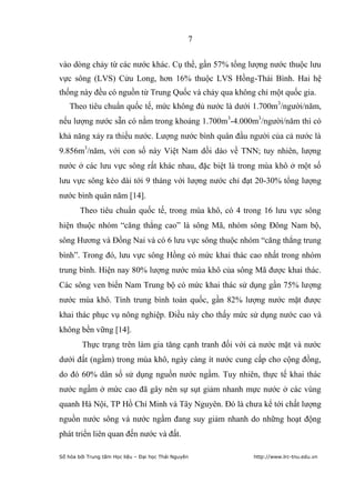 7


vào dòng chảy từ các nước khác. Cụ thể, gần 57% tổng lượng nước thuộc lưu
vực sông (LVS) Cửu Long, hơn 16% thuộc LVS Hồng-Thái Bình. Hai hệ
thống này đều có nguồn từ Trung Quốc và chảy qua không chỉ một quốc gia.
    Theo tiêu chuẩn quốc tế, mức không đủ nước là dưới 1.700m3/người/năm,
nếu lượng nước sẵn có nằm trong khoảng 1.700m3-4.000m3/người/năm thì có
khả năng xảy ra thiếu nước. Lượng nước bình quân đầu người của cả nước là
9.856m3/năm, với con số này Việt Nam dồi dào về TNN; tuy nhiên, lượng
nước ở các lưu vực sông rất khác nhau, đặc biệt là trong mùa khô ở một số
lưu vực sông kéo dài tới 9 tháng với lượng nước chỉ đạt 20-30% tổng lượng
nước bình quân năm [14].
        Theo tiêu chuẩn quốc tế, trong mùa khô, có 4 trong 16 lưu vực sông
hiện thuộc nhóm “căng thẳng cao” là sông Mã, nhóm sông Đông Nam bộ,
sông Hương và Đồng Nai và có 6 lưu vực sông thuộc nhóm “căng thẳng trung
bình”. Trong đó, lưu vực sông Hồng có mức khai thác cao nhất trong nhóm
trung bình. Hiện nay 80% lượng nước mùa khô của sông Mã được khai thác.
Các sông ven biển Nam Trung bộ có mức khai thác sử dụng gần 75% lượng
nước mùa khô. Tính trung bình toàn quốc, gần 82% lượng nước mặt được
khai thác phục vụ nông nghiệp. Điều này cho thấy mức sử dụng nước cao và
không bền vững [14].
         Thực trạng trên làm gia tăng cạnh tranh đối với cả nước mặt và nước
dưới đất (ngầm) trong mùa khô, ngày càng ít nước cung cấp cho cộng đồng,
do đó 60% dân số sử dụng nguồn nước ngầm. Tuy nhiên, thực tế khai thác
nước ngầm ở mức cao đã gây nên sự sụt giảm nhanh mực nước ở các vùng
quanh Hà Nội, TP Hồ Chí Minh và Tây Nguyên. Đó là chưa kể tới chất lượng
nguồn nước sông và nước ngầm đang suy giảm nhanh do những hoạt động
phát triển liên quan đến nước và đất.

Số hóa bởi Trung tâm Học liệu – Đại học Thái Nguyên      http://www.lrc-tnu.edu.vn
 