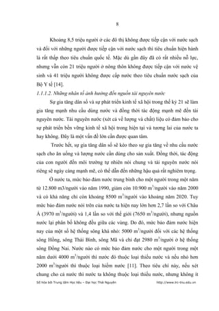 8


        Khoảng 8,5 triệu người ở các đô thị không được tiếp cận với nước sạch
và đối với những người được tiếp cận với nước sạch thì tiêu chuẩn hiện hành
là rất thấp theo tiêu chuẩn quốc tế. Mặc dù gần đây đã có rất nhiều nỗ lực,
nhưng vẫn còn 21 triệu người ở nông thôn không được tiếp cận với nước vệ
sinh và 41 triệu người không được cấp nước theo tiêu chuẩn nước sạch của
Bộ Y tế [14].
1.1.1.2. Những nhân tố ảnh hưởng đến nguồn tài nguyên nước
        Sự gia tăng dân số và sự phát triển kinh tế xã hội trong thế kỷ 21 sẽ làm
gia tăng mạnh nhu cầu dùng nước và đồng thời tác động mạnh mẽ đến tài
nguyên nước. Tài nguyên nước (xét cả về lượng và chất) liệu có đảm bảo cho
sự phát triển bền vững kinh tế xã hội trong hiện tại và tương lai của nước ta
hay không. Đây là một vấn đề lớn cần được quan tâm.
         Trước hết, sự gia tăng dân số sẽ kéo theo sự gia tăng về nhu cầu nước
sạch cho ăn uống và lượng nước cần dùng cho sản xuất. Đồng thời, tác động
của con người đến môi trường tự nhiên nói chung và tài nguyên nước nói
riêng sẽ ngày càng mạnh mẽ, có thể dẫn đến những hậu quả rất nghiêm trọng.
        Ở nước ta, mức bảo đảm nước trung bình cho một người trong một năm
từ 12.800 m3/người vào năm 1990, giảm còn 10.900 m3/người vào năm 2000
và có khả năng chỉ còn khoảng 8500 m3/người vào khoảng năm 2020. Tuy
mức bảo đảm nước nói trên của nước ta hiện nay lớn hơn 2,7 lần so với Châu
Á (3970 m3/người) và 1,4 lần so với thế giới (7650 m3/người), nhưng nguồn
nước lại phân bố không đều giữa các vùng. Do đó, mức bảo đảm nước hiện
nay của một số hệ thống sông khá nhỏ: 5000 m3/người đối với các hệ thống
sông Hồng, sông Thái Bình, sông Mã và chỉ đạt 2980 m3/người ở hệ thống
sông Đồng Nai. Nước nào có mức bảo đảm nước cho một người trong một
năm dưới 4000 m3/người thì nước đó thuộc loại thiếu nước và nếu nhỏ hơn
2000 m3/người thì thuộc loại hiếm nước [11]. Theo tiêu chí này, nếu xét
chung cho cả nước thì nước ta không thuộc loại thiếu nước, nhưng không ít
Số hóa bởi Trung tâm Học liệu – Đại học Thái Nguyên         http://www.lrc-tnu.edu.vn
 