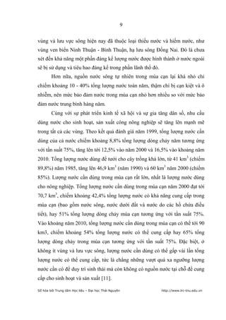 9


vùng và lưu vực sông hiện nay đã thuộc loại thiếu nước và hiếm nước, như
vùng ven biển Ninh Thuận - Bình Thuận, hạ lưu sông Đồng Nai. Đó là chưa
xét đến khả năng một phần đáng kể lượng nước được hình thành ở nước ngoài
sẽ bị sử dụng và tiêu hao đáng kể trong phần lãnh thổ đó.
        Hơn nữa, nguồn nước sông tự nhiên trong mùa cạn lại khá nhỏ chỉ
chiếm khoảng 10 - 40% tổng lượng nước toàn năm, thậm chí bị cạn kiệt và ô
nhiễm, nên mức bảo đảm nước trong mùa cạn nhỏ hơn nhiều so với mức bảo
đảm nước trung bình hàng năm.
        Cùng với sự phát triển kinh tế xã hội và sự gia tăng dân số, nhu cầu
dùng nước cho sinh hoạt, sản xuất công nông nghiệp sẽ tăng lên mạnh mẽ
trong tất cả các vùng. Theo kết quả đánh giá năm 1999, tổng lượng nước cần
dùng của cả nước chiếm khoảng 8,8% tổng lượng dòng chảy năm tương ứng
với tần suất 75%, tăng lên tới 12,5% vào năm 2000 và 16,5% vào khoảng năm
2010. Tổng lượng nước dùng để tưới cho cây trồng khá lớn, từ 41 km3 (chiếm
89,8%) năm 1985, tăng lên 46,9 km3 (năm 1990) và 60 km3 năm 2000 (chiếm
85%). Lượng nước cần dùng trong mùa cạn rất lớn, nhất là lượng nước dùng
cho nông nghiệp. Tổng lượng nước cần dùng trong mùa cạn năm 2000 đạt tới
70,7 km3, chiếm khoảng 42,4% tổng lượng nước có khả năng cung cấp trong
mùa cạn (bao gồm nước sông, nước dưới đất và nước do các hồ chứa điều
tiết), hay 51% tổng lượng dòng chảy mùa cạn tương ứng với tần suất 75%.
Vào khoảng năm 2010, tổng lượng nước cần dùng trong mùa cạn có thể tới 90
km3, chiếm khoảng 54% tổng lượng nước có thể cung cấp hay 65% tổng
lượng dòng chảy trong mùa cạn tương ứng với tần suất 75%. Đặc biệt, ở
không ít vùng và lưu vực sông, lượng nước cần dùng có thể gấp vài lần tổng
lượng nước có thể cung cấp, tức là chẳng những vượt quá xa ngưỡng lượng
nước cần có để duy trì sinh thái mà còn không có nguồn nước tại chỗ để cung
cấp cho sinh hoạt và sản xuất [11].

Số hóa bởi Trung tâm Học liệu – Đại học Thái Nguyên         http://www.lrc-tnu.edu.vn
 