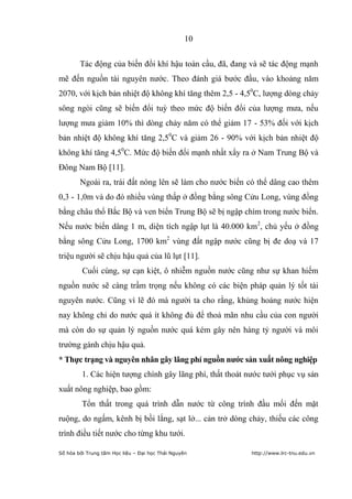 10


        Tác động của biến đổi khí hậu toàn cầu, đã, đang và sẽ tác động mạnh
mẽ đến nguồn tài nguyên nước. Theo đánh giá bước đầu, vào khoảng năm
2070, với kịch bản nhiệt độ không khí tăng thêm 2,5 - 4,50C, lượng dòng chảy
sông ngòi cũng sẽ biến đổi tuỳ theo mức độ biến đổi của lượng mưa, nếu
lượng mưa giảm 10% thì dòng chảy năm có thể giảm 17 - 53% đối với kịch
bản nhiệt độ không khí tăng 2,50C và giảm 26 - 90% với kịch bản nhiệt độ
không khí tăng 4,50C. Mức độ biến đổi mạnh nhất xẩy ra ở Nam Trung Bộ và
Đông Nam Bộ [11].
        Ngoài ra, trái đất nóng lên sẽ làm cho nước biển có thể dâng cao thêm
0,3 - 1,0m và do đó nhiều vùng thấp ở đồng bằng sông Cửu Long, vùng đồng
bằng châu thổ Bắc Bộ và ven biển Trung Bộ sẽ bị ngập chìm trong nước biển.
Nếu nước biển dâng 1 m, diện tích ngập lụt là 40.000 km2, chủ yếu ở đồng
bằng sông Cửu Long, 1700 km2 vùng đất ngập nước cũng bị đe doạ và 17
triệu người sẽ chịu hậu quả của lũ lụt [11].
         Cuối cùng, sự cạn kiệt, ô nhiễm nguồn nước cũng như sự khan hiếm
nguồn nước sẽ càng trầm trọng nếu không có các biện pháp quản lý tốt tài
nguyên nước. Cũng vì lẽ đó mà người ta cho rằng, khủng hoảng nước hiện
nay không chỉ do nước quá ít không đủ để thoả mãn nhu cầu của con người
mà còn do sự quản lý nguồn nước quá kém gây nên hàng tỷ người và môi
trường gánh chịu hậu quả.
* Thực trạng và nguyên nhân gây lãng phí nguồn nƣớc sản xuất nông nghiệp
         1. Các hiện tượng chính gây lãng phí, thất thoát nước tưới phục vụ sản
xuất nông nghiệp, bao gồm:
         Tổn thất trong quá trình dẫn nước từ công trình đầu mối đến mặt
ruộng, do ngấm, kênh bị bồi lắng, sạt lở... cản trở dòng chảy, thiếu các công
trình điều tiết nước cho từng khu tưới.

Số hóa bởi Trung tâm Học liệu – Đại học Thái Nguyên        http://www.lrc-tnu.edu.vn
 