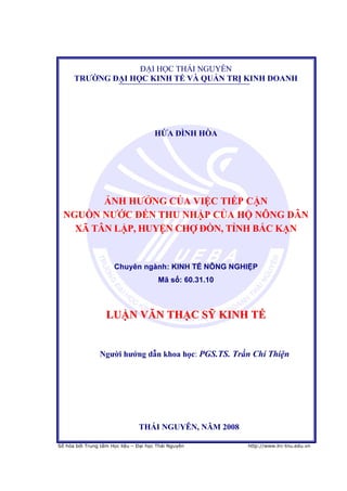 1


                   ĐẠI HỌC THÁI NGUYÊN
      TRƢỜNG ĐẠI HỌC KINH TẾ VÀ QUẢN TRỊ KINH DOANH




                                       HỨA ĐÌNH HÒA




         ẢNH HƢỞNG CỦA VIỆC TIẾP CẬN
  NGUỒN NƢỚC ĐẾN THU NHẬP CỦA HỘ NÔNG DÂN
    XÃ TÂN LẬP, HUYỆN CHỢ ĐỒN, TỈNH BẮC KẠN


                                            : KINH TẾ NÔNG NGHIỆP
                                        Mã số: 60.31.10



                   LUẬN VĂN THẠC SỸ KINH TẾ


                Ngƣời hƣớng dẫn khoa học: PGS.TS. Trần Chí Thiện




                                THÁI NGUYÊN, NĂM 2008

Số hóa bởi Trung tâm Học liệu – Đại học Thái Nguyên           http://www.lrc-tnu.edu.vn
 