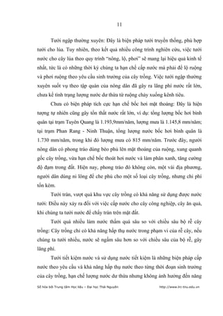 11


        Tưới ngập thường xuyên: Đây là biện pháp tưới truyền thống, phù hợp
tưới cho lúa. Tuy nhiên, theo kết quả nhiều công trình nghiên cứu, việc tưới
nước cho cây lúa theo quy trình “nông, lộ, phơi” sẽ mang lại hiệu quả kinh tế
nhất, tức là có những thời kỳ chúng ta hạn chế cấp nước mà phải để lộ ruộng
và phơi ruộng theo yêu cầu sinh trưởng của cây trồng. Việc tưới ngập thường
xuyên suốt vụ theo tập quán của nông dân đã gây ra lãng phí nước rất lớn,
chưa kể tình trạng lượng nước dư thừa từ ruộng chảy xuống kênh tiêu.
        Chưa có biện pháp tích cực hạn chế bốc hơi mặt thoáng: Đây là hiện
tượng tự nhiên cũng gây tổn thất nước rất lớn, ví dụ: tổng lượng bốc hơi bình
quân tại trạm Tuyên Quang là 1.193,9mm/năm, lượng mưa là 1.145,8 mm/năm;
tại trạm Phan Rang - Ninh Thuận, tổng lượng nước bốc hơi bình quân là
1.730 mm/năm, trong khi đó lượng mưa có 815 mm/năm. Trước đây, người
nông dân có phong trào dùng bèo phủ lên mặt thoáng của ruộng, xung quanh
gốc cây trồng, vừa hạn chế bốc thoát hơi nước và làm phân xanh, tăng cường
độ đạm trong đất. Hiện nay, phong trào đó không còn, một vài địa phương,
người dân dùng ni lông để che phủ cho một số loại cây trồng, nhưng chi phí
tốn kém.
        Tưới tràn, vượt quá khu vực cây trồng có khả năng sử dụng được nước
tưới: Điều này xảy ra đối với việc cấp nước cho cây công nghiệp, cây ăn quả,
khi chúng ta tưới nước để chẩy tràn trên mặt đất.
        Tưới quá nhiều làm nước thấm quá sâu so với chiều sâu bộ rễ cây
trồng: Cây trồng chỉ có khả năng hấp thụ nước trong phạm vi của rễ cây, nếu
chúng ta tưới nhiều, nước sẽ ngấm sâu hơn so với chiều sâu của bộ rễ, gây
lãng phí.
        Tưới tiết kiệm nước và sử dụng nước tiết kiệm là những biện pháp cấp
nước theo yêu cầu và khả năng hấp thụ nước theo từng thời đoạn sinh trưởng
của cây trồng, hạn chế lượng nước dư thừa nhưng không ảnh hưởng đến năng
Số hóa bởi Trung tâm Học liệu – Đại học Thái Nguyên      http://www.lrc-tnu.edu.vn
 