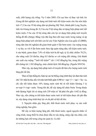 12


suất, chất lượng cây trồng. Vụ 3 năm 2005, Chi cục bảo vệ thực vật tỉnh An
Giang đã thử nghiệm xây dựng mô hình tưới tiết kiệm nước cho lúa trên diện
tích 17,3 ha của 19 hộ nông dân tại phường Mỹ Thới, thành phố Long Xuyên,
tỉnh An Giang (trong đó: 8,3 ha của 9 hộ nông dân sử dụng biện pháp tưới tiết
kiệm nước; 9 ha của 10 hộ nông dân còn lại sử dụng biện pháp tưới truyền
thống để đối chứng). Bằng việc đặt ống theo dõi mực nước trong ruộng và áp
dụng biện pháp tưới ướt khô xen kẽ của Viện Nghiên cứu Lúa quốc tế (IRRI),
nông dân làm thí nghiệm đã giảm bình quân 4 lần bơm nước vào ruộng trong
1 vụ lúa, so với 8 lần bơm nước theo tập quán nông dân, tiết kiệm nước tưới,
ít sâu bệnh, giảm được 7,9% số diện tích bị đổ ngã, tỷ lệ chắc chiếm 78,2%,
cho năng suất 5,8 tấn/ha, tăng 0,5 tấn/ha so với ruộng đối chứng. Giá thành
sản xuất của ruộng ""tưới tiết kiệm"" chỉ 1.142 đồng/kg lúa, trong khi ruộng
đối chứng tới 1.382 đồng/kg, mức chênh lệch 240 đồng/kg. (Nguồn NNVN).
        Như vậy, áp dụng biện pháp tưới cổ truyền đã làm cho lượng nước tưới
lãng phí rất lớn.
        Theo số liệu thống kê, hiện tại các hệ thống công trình thuỷ lợi đảm bảo tưới
cho 7,61 triệu ha lúa, nếu với mức tưới bình quân 4.500 m < sup >3 < / sup > / ha - vụ,
chỉ cần tiết kiệm được 10% lượng nước tưới thì sẽ tiết kiệm khoảng 3 tỷ
m<sup>3</sup> nước. Trong khi đó, để xây dựng hồ chứa Nước Trong thuộc
tỉnh Quảng Ngãi chỉ có dung tích 258 triệu m3 đã phải tốn gần 1.642 tỷ đồng.
Như vậy, nếu chúng ta tiết kiệm được nước tưới sẽ tiết kiệm được chi phí đầu
tư, xây dựng công trình thuỷ lợi và chi phí xã hội rất lớn.
        2. Nguyên nhân gây lãng phí, thất thoát nước tưới phục vụ sản xuất
nông nghiệp, bao gồm:
        Để xẩy ra hiện tượng lãng phí, thất thoát nước, ngoài nguyên nhân về
công trình, trang thiết bị chưa được đầu tư xây dựng, nâng cấp sửa chữa, còn
do những hạn chế trong công tác quản lý. Cụ thể:
Số hóa bởi Trung tâm Học liệu – Đại học Thái Nguyên             http://www.lrc-tnu.edu.vn
 