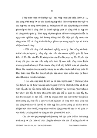 13


        Công trình chưa có chủ thực sự: Theo Pháp lệnh khai thác &BVCTTL,
các công trình thuỷ lợi do các doanh nghiệp khai thác công trình thuỷ lợi và
các hợp tác xã dùng nước quản lý, nhưng hầu hết các địa phương đều chưa
phân cấp rõ đâu là công trình do doanh nghiệp quản lý, công trình do hợp tác
xã dùng nước quản lý. Tình trạng vi phạm phạm vi bảo vệ công trình diễn ra
ngày một nghiêm trọng, ảnh hưởng không nhỏ đến hiệu quả cấp nước của
công trình. Kể cả công trình đã được phân cấp nhưng quyền hạn và trách
nhiệm chưa rõ ràng:
          + Đối với công trình do doanh nghiệp quản lý: Do không có hoặc
thiếu kinh phí quản lý, nâng cấp, sửa chữa nên doanh nghiệp quản lý theo
kiểu có đến đâu sửa đến đó, công trình còn đến đâu phục vụ đến đó, chỉ tập
trung chủ yếu vào sửa chữa máy móc thiết bị, còn phần công trình, kênh
mương gần như bỏ ngỏ. Chủ của các công trình này là Nhà nước và giao cho
Giám đốc doanh nghiệp quản lý, nhưng do cơ chế, chính sách trong quản lý
khai thác chưa đồng bộ, thiếu kính phí nên công trình xuống cấp, hư hỏng
cũng không ai chịu trách nhiệm.
          + Đối với công trình do hợp tác xã dùng nước quản lý (hiện nay chủ
yếu là hợp tác xã dịch vụ nông nghiệp quản lý): Chủ nhiệm hợp tác xã do xã
viên bầu, chế độ tiền lương thấp, nên hầu hết làm việc theo kiểu “được chăng
hay chớ”, còn bầu thì làm, không thì nghỉ, các chế tài quản lý chưa đầy đủ,
nên trách nhiệm rất hạn chế. Trình độ chuyên môn của cán bộ thuỷ nông hầu
như không có, chủ yếu là dựa vào kinh nghiệm và lòng nhiệt tình. Chủ của
các công trình này là tập thể xã viên hợp tác xã nên không có ai chịu trách
nhiệm một cách cụ thể, công trình còn hoạt động được thì hợp tác xã quản lý
vận hành, khi công trình hư hỏng thì bàn giao trả Nhà nước.
         Các văn bản quy phạm pháp luật trong lĩnh vực quản lý khai thác công
trình thuỷ lợi còn thiếu và chưa đồng bộ như các văn bản về hướng dẫn về tổ
Số hóa bởi Trung tâm Học liệu – Đại học Thái Nguyên      http://www.lrc-tnu.edu.vn
 