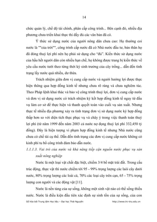 14


chức quản lý, chế độ tài chính, phân cấp công trình... Bên cạnh đó, nhiều địa
phương chưa triển khai thực thi đầy đủ các văn bản đã có.
        Ý thức sử dụng nước của người nông dân chưa cao: Họ thường coi
nước là ""của trời"", công trình cấp nước đã có Nhà nước đầu tư, bản thân họ
đã đóng thuỷ lợi phí nên họ phải sử dụng cho “đủ”. Kiến thức sử dụng nước
của hầu hết người dân còn nhiều hạn chế, họ không được trang bị kiến thức về
yêu cầu nước tưới theo từng thời kỳ sinh trưởng của cây trồng... dẫn đến tình
trạng lấy nước quá nhiều, dư thừa.
        Trách nhiệm giữa đơn vị cung cấp nước và người hưởng lợi được thực
hiện thông qua hợp đồng kinh tế nhưng chưa rõ ràng và chưa nghiêm túc.
Theo Pháp lệnh khai thác và bảo vệ công trình thuỷ lợi, đơn vị cung cấp nước
và đơn vị sử dụng nước có trách nhiệm ký kết hợp đồng kinh tế ngay từ đầu
vụ làm cơ sở để thực hiện và thanh quyết toán vào cuối vụ sản xuất. Nhưng
thực tế nhiều địa phương xảy ra tình trạng đơn vị sử dụng nước ký hợp đồng
thấp hơn so với diện tích thực phục vụ và chây ỳ trong việc thanh toán thuỷ
lợi phí (từ năm 1999 đến năm 2003 cả nước nợ đọng thuỷ lợi phí 332,450 tỷ
đồng). Đây là hiện tượng vi phạm hợp đồng kinh tế nhưng Nhà nước cũng
chưa có chế tài cụ thể. Dẫn đến tình trạng các đơn vị cung cấp nước không có
kinh phí tu bổ công trình đảm bảo dẫn nước.
1.1.1.3. Vai trò của nước và khả năng tiếp cận nguồn nước phục vụ sản
        xuất nông nghiệp
        Nước là một loại vật chất đặc biệt, chiếm 3/4 bề mặt trái đất. Trong cấu
trúc động, thực vật thì nước chiếm tới 95 - 99% trọng lượng các laòi cây dưới
nước, 80% trọng lượng các loài cá, 70% các loại cây trên cạn, 65 - 75% trọng
lượng con người và các động vật [11].
        Nước là nền tảng của sự sống, không một sinh vật nào có thể sống thiếu
nước. Nước là điều kiện đầu tiên xác định sự sinh tồn của sự sống, của con
Số hóa bởi Trung tâm Học liệu – Đại học Thái Nguyên         http://www.lrc-tnu.edu.vn
 