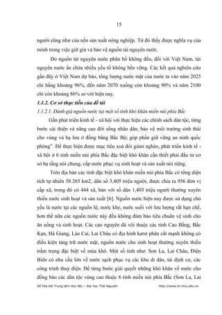 15


người cũng như của nền sản xuất nông nghiệp. Từ đó thấy được nghĩa vụ của
mình trong việc giữ gìn và bảo vệ nguồn tài nguyên nước.
        Do nguồn tài nguyên nước phân bố không đều, đối với Việt Nam, tài
nguyên nước ẩn chứa nhiều yếu tố không bền vững. Các kết quả nghiên cứu
gần đây ở Việt Nam dự báo, tổng lượng nước mặt của nước ta vào năm 2025
chỉ bằng khoảng 96%, đến năm 2070 xuống còn khoảng 90% và năm 2100
chỉ còn khoảng 86% so với hiện nay.
1.1.2. Cơ sở thực tiễn của đề tài
1.1.2.1. Đánh giá nguồn nước tại một số tỉnh khó khăn miền núi phía Bắc
       Gắn phát triển kinh tế - xã hội với thực hiện các chính sách dân tộc, từng
bước cải thiện và nâng cao đời sống nhân dân; bảo vệ môi trường sinh thái
cho vùng và hạ lưu ở đồng bằng Bắc Bộ; góp phần giữ vững an ninh quốc
phòng”. Để thực hiện được mục tiêu xoá đói giảm nghèo, phát triển kinh tế -
xã hội ở 6 tỉnh miền núi phía Bắc đặc biệt khó khăn cần thiết phải đầu tư cơ
sở hạ tầng nói chung, cấp nước phục vụ sinh hoạt và sản xuất nói riêng.
        Trên địa bàn các tỉnh đặc biệt khó khăn miền núi phía Bắc có tổng diện
tích tự nhiên 58.265 km2, dân số 3,405 triệu người, được chia ra 956 đơn vị
cấp xã, trong đó có 444 xã, bản với số dân 1,403 triệu người thường xuyên
thiếu nước sinh hoạt và sản xuất [6]. Nguồn nước hiện nay được sử dụng chủ
yếu là nước tại các nguồn lộ, nước khe, nước suối với lưu lượng rất hạn chế,
hơn thế nữa các nguồn nước này đều không đảm bảo tiêu chuẩn vệ sinh cho
ăn uống và sinh hoạt. Các cao nguyên đá vôi thuộc các tỉnh Cao Bằng, Bắc
Kạn, Hà Giang, Lào Cai, Lai Châu có địa hình karst phân cắt mạnh không có
điều kiện tàng trữ nước mặt, nguồn nước cho sinh hoạt thường xuyên thiếu
trầm trọng đặc biệt về mùa khô. Một số tỉnh như: Sơn La, Lai Châu, Điện
Biên có nhu cầu lớn về nước sạch phục vụ các khu di dân, tái định cư, các
công trình thuỷ điện. Để từng bước giải quyết những khó khăn về nước cho
đồng bào các dân tộc vùng cao thuộc 6 tỉnh miền núi phía Bắc (Sơn La, Lai
Số hóa bởi Trung tâm Học liệu – Đại học Thái Nguyên         http://www.lrc-tnu.edu.vn
 