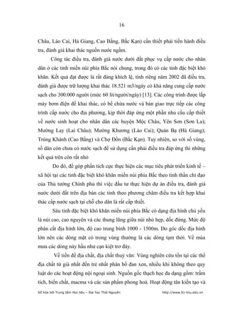 16


Châu, Lào Cai, Hà Giang, Cao Bằng, Bắc Kạn) cần thiết phải tiến hành điều
tra, đánh giá khai thác nguồn nước ngầm.
       Công tác điều tra, đánh giá nước dưới đất phục vụ cấp nước cho nhân
dân ở các tỉnh miền núi phía Bắc nói chung, trong đó có các tỉnh đặc biệt khó
khăn. Kết quả đạt được là rất đáng khích lệ, tính riêng năm 2002 đã điều tra,
đánh giá được trữ lượng khai thác 18.521 m3/ngày có khả năng cung cấp nước
sạch cho 300.000 người (mức 60 lít/người/ngày) [13]. Các công trình được lắp
máy bơm điện để khai thác, có bể chứa nước và bàn giao trực tiếp các công
trình cấp nước cho địa phương, kịp thời đáp ứng một phần nhu cầu cấp thiết
về nước sinh hoạt cho nhân dân các huyện Mộc Châu, Yên Sơn (Sơn La);
Mường Lay (Lai Châu); Mường Khương (Lào Cai); Quản Bạ (Hà Giang);
Trùng Khánh (Cao Bằng) và Chợ Đồn (Bắc Kạn). Tuy nhiên, so với số vùng,
số dân còn chưa có nước sạch để sử dụng cần phải điều tra đáp ứng thì những
kết quả trên còn rất nhỏ
         Do đó, để góp phần tích cực thực hiện các mục tiêu phát triển kinh tế –
xã hội tại các tỉnh đặc biệt khó khăn miền núi phía Bắc theo tinh thần chỉ đạo
của Thủ tướng Chính phủ thì việc đầu tư thực hiện dự án điều tra, đánh giá
nước dưới đất trên địa bàn các tỉnh theo phương châm điều tra kết hợp khai
thác cấp nước sạch tại chỗ cho dân là rất cấp thiết.
         Sáu tỉnh đặc biệt khó khăn miền núi phía Bắc có dạng địa hình chủ yếu
là núi cao, cao nguyên và các thung lũng giữa núi nhỏ hẹp, dốc đứng. Mức độ
phân cắt địa hình lớn, độ cao trung bình 1000 - 1500m. Do góc dốc địa hình
lớn nên các dòng mặt có trong vùng thường là các dòng tạm thời. Về mùa
mưa các dòng này hầu như cạn kiệt trơ đáy.
         Về tiền đề địa chất, địa chất thuỷ văn: Vùng nghiên cứu tồn tại các thể
địa chất từ già nhất đến trẻ nhất phân bố đan xen, nhiều khi không theo quy
luật do các hoạt động nội ngoại sinh. Nguồn gốc thạch học đa dạng gồm: trầm
tích, biến chất, macma và các sản phẩm phong hoá. Hoạt động tân kiến tạo và
Số hóa bởi Trung tâm Học liệu – Đại học Thái Nguyên        http://www.lrc-tnu.edu.vn
 
