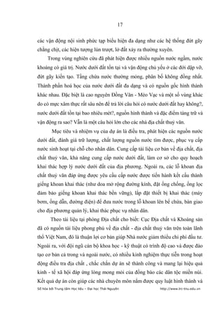 17


các vận động nội sinh phức tạp biểu hiện đa dạng như các hệ thống đứt gãy
chằng chịt, các hiện tượng lún trượt, lở đất xảy ra thường xuyên.
      Trong vùng nghiên cứu đã phát hiện được nhiều nguồn nước ngầm, nước
khoáng có giá trị. Nước dưới đất tồn tại và vận động chủ yếu ở các đới dập vỡ,
đứt gãy kiến tạo. Tầng chứa nước thường mỏng, phân bố không đồng nhất.
Thành phần hoá học của nước dưới đất đa dạng và có nguồn gốc hình thành
khác nhau. Đặc biệt là cao nguyên Đồng Văn - Mèo Vạc và một số vùng khác
do có mực xâm thực rất sâu nên để trả lời câu hỏi có nước dưới đất hay không?,
nước dưới đất tồn tại bao nhiêu mét?, nguồn hình thành và đặc điểm tàng trữ và
vận động ra sao? Vẫn là một câu hỏi lớn cho các nhà địa chất thuỷ văn.
         Mục tiêu và nhiệm vụ của dự án là điều tra, phát hiện các nguồn nước
dưới đất, đánh giá trữ lượng, chất lượng nguồn nước tìm được, phục vụ cấp
nước sinh hoạt tại chỗ cho nhân dân. Cung cấp tài liệu cơ bản về địa chất, địa
chất thuỷ văn, khả năng cung cấp nước dưới đất, làm cơ sở cho quy hoạch
khai thác hợp lý nước dưới đất của địa phương. Ngoài ra, các lỗ khoan địa
chất thuỷ văn đáp ứng được yêu cầu cấp nước được tiến hành kết cấu thành
giếng khoan khai thác (như doa mở rộng đường kính, đặt ống chống, ống lọc
đảm bảo giếng khoan khai thác bền vững), lắp đặt thiết bị khai thác (máy
bơm, ống dẫn, đường điện) để đưa nước trong lỗ khoan lên bể chứa, bàn giao
cho địa phương quản lý, khai thác phục vụ nhân dân.
        Theo tài liệu tại phòng Địa chất cho biết: Cục Địa chất và Khoáng sản
đã có nguồn tài liệu phong phú về địa chất - địa chất thuỷ văn trên toàn lãnh
thổ Việt Nam, đó là thuận lợi cơ bản giúp Nhà nước giảm thiểu chi phí đầu tư.
Ngoài ra, với đội ngũ cán bộ khoa học - kỹ thuật có trình độ cao và được đào
tạo cơ bản cả trong và ngoài nước, có nhiều kinh nghiệm thực tiễn trong hoạt
động điều tra địa chất , chắc chắn dự án sẽ thành công và mang lại hiệu quả
kinh - tế xã hội đáp ứng lòng mong mỏi của đồng bào các dân tộc miền núi.
Kết quả dự án còn giúp các nhà chuyên môn nắm được quy luật hình thành và
Số hóa bởi Trung tâm Học liệu – Đại học Thái Nguyên       http://www.lrc-tnu.edu.vn
 