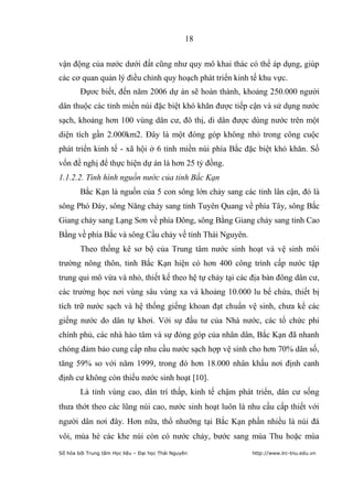 18


vận động của nước dưới đất cũng như quy mô khai thác có thể áp dụng, giúp
các cơ quan quản lý điều chỉnh quy hoạch phát triển kinh tế khu vực.
        Đựơc biết, đến năm 2006 dự án sẽ hoàn thành, khoảng 250.000 người
dân thuộc các tỉnh miền núi đặc biệt khó khăn được tiếp cận và sử dụng nước
sạch, khoảng hơn 100 vùng dân cư, đô thị, di dân được dùng nước trên một
diện tích gần 2.000km2. Đây là một đóng góp không nhỏ trong công cuộc
phát triển kinh tế - xã hội ở 6 tỉnh miền núi phía Bắc đặc biệt khó khăn. Số
vốn đề nghị để thực hiện dự án là hơn 25 tỷ đồng.
1.1.2.2. Tình hình nguồn nước của tỉnh Bắc Kạn
        Bắc Kạn là nguồn của 5 con sông lớn chảy sang các tỉnh lân cận, đó là
sông Phó Đáy, sông Năng chảy sang tỉnh Tuyên Quang về phía Tây, sông Bắc
Giang chảy sang Lạng Sơn về phía Đông, sông Bằng Giang chảy sang tỉnh Cao
Bằng về phía Bắc và sông Cầu chảy về tỉnh Thái Nguyên.
        Theo thống kê sơ bộ của Trung tâm nước sinh hoạt và vệ sinh môi
trường nông thôn, tỉnh Bắc Kạn hiện có hơn 400 công trình cấp nước tập
trung qui mô vừa và nhỏ, thiết kế theo hệ tự chảy tại các địa bàn đông dân cư,
các trường học nơi vùng sâu vùng xa và khoảng 10.000 lu bể chứa, thiết bị
tích trữ nước sạch và hệ thống giếng khoan đạt chuẩn vệ sinh, chưa kể các
giếng nước do dân tự khơi. Với sự đầu tư của Nhà nước, các tổ chức phi
chính phủ, các nhà hảo tâm và sự đóng góp của nhân dân, Bắc Kạn đã nhanh
chóng đảm bảo cung cấp nhu cầu nước sạch hợp vệ sinh cho hơn 70% dân số,
tăng 59% so với năm 1999, trong đó hơn 18.000 nhân khẩu nơi định canh
định cư không còn thiếu nước sinh hoạt [10].
        Là tỉnh vùng cao, dân trí thấp, kinh tế chậm phát triển, dân cư sống
thưa thớt theo các lũng núi cao, nước sinh hoạt luôn là nhu cầu cấp thiết với
người dân nơi đây. Hơn nữa, thổ nhưỡng tại Bắc Kạn phần nhiều là núi đá
vôi, mùa hè các khe núi còn có nước chảy, bước sang mùa Thu hoặc mùa
Số hóa bởi Trung tâm Học liệu – Đại học Thái Nguyên      http://www.lrc-tnu.edu.vn
 