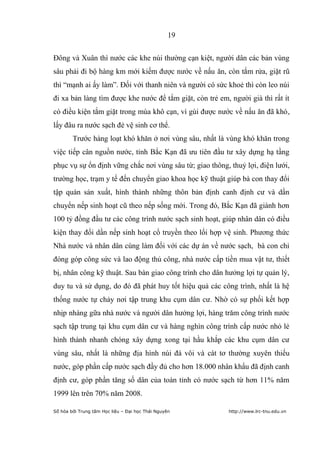 19


Đông và Xuân thì nước các khe núi thường cạn kiệt, người dân các bản vùng
sâu phải đi bộ hàng km mới kiếm được nước về nấu ăn, còn tắm rửa, giặt rũ
thì “mạnh ai ấy làm”. Đối với thanh niên và người có sức khoẻ thì còn leo núi
đi xa bản làng tìm được khe nước để tắm giặt, còn trẻ em, người già thì rất ít
có điều kiện tắm giặt trong mùa khô cạn, vì gùi được nước về nấu ăn đã khó,
lấy đâu ra nước sạch đẻ vệ sinh cơ thể.
        Trước hàng loạt khó khăn ở nơi vùng sâu, nhất là vùng khó khăn trong
việc tiếp cân nguồn nước, tỉnh Bắc Kạn đã ưu tiên đầu tư xây dựng hạ tầng
phục vụ sự ổn định vững chắc nơi vùng sâu từ; giao thông, thuỷ lợi, điện lưới,
trường học, trạm y tế đến chuyển giao khoa học kỹ thuật giúp bà con thay đổi
tập quán sản xuất, hình thành những thôn bản định canh định cư và dần
chuyển nếp sinh hoạt cũ theo nếp sống mới. Trong đó, Bắc Kạn đã giành hơn
100 tỷ đồng đầu tư các công trình nước sạch sinh hoạt, giúp nhân dân có điều
kiện thay đổi dần nếp sinh hoạt cổ truyền theo lối hợp vệ sinh. Phương thức
Nhà nước và nhân dân cùng làm đối với các dự án về nước sạch, bà con chỉ
đóng góp công sức và lao động thủ công, nhà nước cấp tiền mua vật tư, thiết
bị, nhân công kỹ thuật. Sau bàn giao công trình cho dân hưởng lợi tự quản lý,
duy tu và sử dụng, do đó đã phát huy tốt hiệu quả các công trình, nhất là hệ
thống nước tự chảy nơi tập trung khu cụm dân cư. Nhờ có sự phối kết hợp
nhịp nhàng gữa nhà nước và người dân hưởng lợi, hàng trăm công trình nước
sạch tập trung tại khu cụm dân cư và hàng nghìn công trình cấp nước nhỏ lẻ
hình thành nhanh chóng xây dựng xong tại hầu khắp các khu cụm dân cư
vùng sâu, nhất là những địa hình núi đá vôi và cát tơ thường xuyên thiếu
nước, góp phần cấp nước sạch đầy đủ cho hơn 18.000 nhân khẩu đã định canh
định cư, góp phần tăng số dân của toàn tỉnh có nước sạch từ hơn 11% năm
1999 lên trên 70% năm 2008.

Số hóa bởi Trung tâm Học liệu – Đại học Thái Nguyên      http://www.lrc-tnu.edu.vn
 