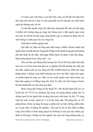 20


        Có nước sạch sinh hoạt, ở các thôn bản vùng cao đã dần bắt nhịp theo
nếp sống mới như ăn ở hợp vệ sinh, góp phần loại bỏ tận gốc các mầm bệnh
ngoài da, đường ruột, sốt rét.
        Là tỉnh đầu nguồn sông Cầu, Bắc Kạn đang phải đối mặt với tình trạng
ô nhiễm môi trường đang gia tăng, lưu lượng nước ở đầu nguồn ngày càng
cạn kiệt, tốc độ đô thị hóa ngày càng nhanh, gây ra những tác động xấu tới
môi trường và cảnh quan lưu vực sông Cầu
        Tình hình ô nhiễm nguồn nước
        Qua điều tra, khảo sát tổng quan hiện trạng ô nhiễm Arsenic (thạch tín)
nguồn nước của Bắc Kạn do Trung tâm Thông tin Kỹ thuật tài nguyên môi trường
tỉnh tiến hành đã cho thấy, tình trạng nhiễm thạch tín đang ở mức báo động...
Hàm lượng thạch tín tại sông, suối... cao
        Theo tài liệu của Phòng Môi trường (Sở TN & MT) khi phân tích mẫu
nước tại vị trí đuôi nước thải gần các xí nghiệp chế biến khoáng sản. Kết quả
cho thấy, nguồn nước tại các sông suối đều ô nhiễm thạch tín. Điều này cũng
khẳng định, ở những vùng nhiều khoáng sản như Chợ Đồn, Ngân Sơn nguy
cơ nhiễm thạch tín càng cao. Một vài xã ở cuối nguồn nước thải từ khu vực
khai thác quặng ở xã Bằng Lãng như Tủm Tó, Bản Lắc hàm lượng Arsenic
khi thử nhanh đều cao hơn mức quy định.
        Đoàn Trung tâm Thông tin Kỹ thuật TN - MT đã tiến hành điều tra ở 8
huyện thị với 72/122 xã, phường, tập trung vào giếng khoan, giếng đào và
những mạch lộ mà người dân sử dụng làm nước sinh hoạt. Cụ thể, 277 công
trình lấy nước từ khe, mạch lộ, 3 vị trí lấy nước mặt, 306 giếng đào và 114
giếng khoan. Đoàn sử dụng bộ dụng cụ phân tích tại hiện trường, phiếu điều
tra và gửi mẫu về phòng thí nghiệm... Kết quả là chỉ có duy nhất xã Bằng
Lãng (Chợ Đồn) có hàm lượng thạch tín 0,05mg/l (vượt quá tiêu chuẩn quy
định là 0,01mg/l). Những tài liệu nghiên cứu trước đó cũng khẳng định, tại
Số hóa bởi Trung tâm Học liệu – Đại học Thái Nguyên        http://www.lrc-tnu.edu.vn
 