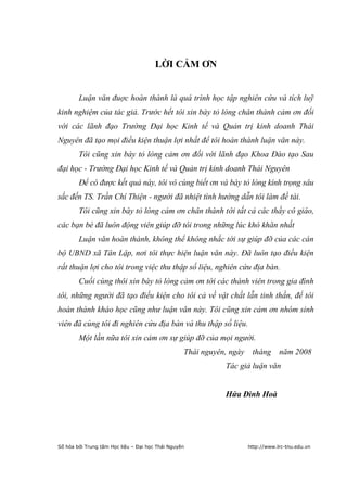 2


                                       LỜI CẢM ƠN


        Luận văn đuợc hoàn thành là quá trình học tập nghiên cứu và tích luỹ
kinh nghiệm của tác giả. Trước hết tôi xin bày tỏ lòng chân thành cảm ơn đối
với các lãnh đạo Trường Đại học Kinh tế và Quản trị kinh doanh Thái
Nguyên đã tạo mọi điều kiện thuận lợi nhất để tôi hoàn thành luận văn này.
        Tôi cũng xin bày tỏ lòng cảm ơn đối với lãnh đạo Khoa Đào tạo Sau
đại học - Trường Đại học Kinh tế và Quản trị kinh doanh Thái Nguyên
        Để có được kết quả này, tôi vô cùng biết ơn và bày tỏ lòng kính trọng sâu
sắc đến TS. Trần Chí Thiện - người đã nhiệt tình hướng dẫn tôi làm đề tài.
        Tôi cũng xin bày tỏ lòng cảm ơn chân thành tới tất cả các thầy cô giáo,
các bạn bè đã luôn động viên giúp đỡ tôi trong những lúc khó khăn nhất
        Luận văn hoàn thành, không thể không nhắc tới sự giúp đỡ của các cán
bộ UBND xã Tân Lập, nơi tôi thực hiện luận văn này. Đã luôn tạo điều kiện
rất thuận lợi cho tôi trong việc thu thập số liệu, nghiên cứu địa bàn.
        Cuối cùng thôi xin bày tỏ lòng cảm ơn tới các thành viên trong gia đình
tôi, những người đã tạo điều kiện cho tôi cả về vật chất lẫn tinh thần, để tôi
hoàn thành kháo học cũng như luận văn này. Tôi cũng xin cảm ơn nhóm sinh
viên đã cùng tôi đi nghiên cứu địa bàn và thu thập số liệu.
        Một lần nữa tôi xin cảm ơn sự giúp đỡ của mọi người.
                                                  Thái nguyên, ngày tháng năm 2008
                                                            Tác giả luận văn


                                                            Hứa Đình Hoà




Số hóa bởi Trung tâm Học liệu – Đại học Thái Nguyên               http://www.lrc-tnu.edu.vn
 