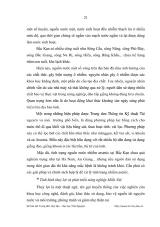 21


một số huyện, nguồn nước mặt, nước sinh hoạt đều nhiễm thạch tín ở nhiều
mức độ, qua thời gian chúng sẽ ngấm vào mạch nước ngầm và lại được dùng
làm nước sinh hoạt.
        Bắc Kạn có nhiều sông suối như Sông Cầu, sông Năng, sông Phó Đáy,
sông Bắc Giang, sông Na Rì, sông Hiến, sông Bằng Khẩu... chưa kể hàng
trăm con suối, khe lạch khác.
        Hiện nay, nguồn nước một số vùng trên địa bàn đã chịu ảnh hưởng của
các chất thải, gây hiện tượng ô nhiễm, nguyên nhân gây ô nhiễm được các
khoa học khẳng định, một phần do cấu tạo địa chất. Tuy nhiên, nguyên nhân
chính vẫn do các nhà máy xả thải không qua xử lý, người dân sử dụng nhiều
chất bảo vệ thực vật trong nông nghiệp, đào lấp giếng không đúng tiêu chuẩn.
Quan trọng hơn nữa là do hoạt động khai thác khoáng sản ngày càng phát
triển trên địa bàn tỉnh.
        Một trong những biện pháp được Trung tâm Thông tin Kỹ thuật Tài
nguyên và môi trường phổ biến, là dùng phương pháp lọc bằng cách cho
nước thô đi qua khối vật liệu bằng cát, than hoạt tính, vải lọc. Phương pháp
này có thể lọc bớt các chất bẩn nhìn thấy như mănggan, kết tủa sắt, vi khuẩn
và cả Arsenic. Điều này đặc biệt hữu dụng với rất nhiều hộ dân đang sử dụng
giếng đào, giếng khoan ở các thị trấn, thị tứ của tỉnh.
         Mặc dù, tình trạng nguồn nước nhiễm arsenic tại Bắc Kạn chưa quá
nghiêm trọng như tại Hà Nam, An Giang... nhưng nếu người dân sử dụng
trong thời gian dài thì khả năng mắc bệnh là không tránh khỏi. Cần phải có
các giải pháp và chính sách hợp lý để xử lý tình trạng nhiểm asenic.

        * Tình hình thuỷ lợi và phát triển nông nghiệp Miền Núi
        Thuỷ lợi là một thuật ngữ, tên gọi truyền thống của việc nghiên cứu
khoa học công nghệ, đánh giá, khai thác sử dụng, bảo vệ nguồn tài nguyên
nước và môi trường, phòng tránh và giảm nhẹ thiên tai.
Số hóa bởi Trung tâm Học liệu – Đại học Thái Nguyên       http://www.lrc-tnu.edu.vn
 
