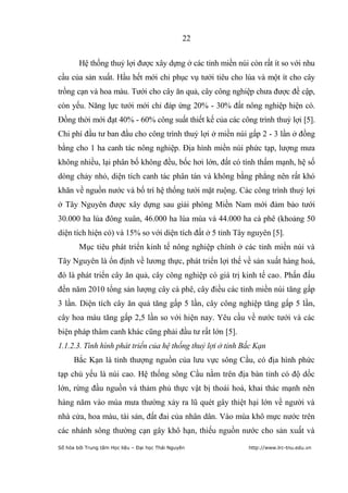22


        Hệ thống thuỷ lợi được xây dựng ở các tỉnh miền núi còn rất ít so với nhu
cầu của sản xuất. Hầu hết mới chỉ phục vụ tưới tiêu cho lúa và một ít cho cây
trồng cạn và hoa màu. Tưới cho cây ăn quả, cây công nghiệp chưa được đề cập,
còn yếu. Năng lực tưới mới chỉ đáp ứng 20% - 30% đất nông nghiệp hiện có.
Đồng thời mới đạt 40% - 60% công suất thiết kế của các công trình thuỷ lợi [5].
Chi phí đầu tư ban đầu cho công trình thuỷ lợi ở miền núi gấp 2 - 3 lần ở đồng
bằng cho 1 ha canh tác nông nghiệp. Địa hình miền núi phức tạp, lượng mưa
không nhiều, lại phân bố không đều, bốc hơi lớn, đất có tính thấm mạnh, hệ số
dòng chảy nhỏ, diện tích canh tác phân tán và không bằng phẳng nên rất khó
khăn về nguồn nước và bố trí hệ thống tưới mặt ruộng. Các công trình thuỷ lợi
ở Tây Nguyên được xây dựng sau giải phóng Miền Nam mới đảm bảo tưới
30.000 ha lúa đông xuân, 46.000 ha lúa mùa và 44.000 ha cà phê (khoảng 50
diện tích hiện có) và 15% so với diện tích đất ở 5 tỉnh Tây nguyên [5].
        Mục tiêu phát triển kinh tế nông nghiệp chính ở các tỉnh miền núi và
Tây Nguyên là ổn định về lương thực, phát triển lợi thế về sản xuất hàng hoá,
đó là phát triển cây ăn quả, cây công nghiệp có giá trị kinh tế cao. Phấn đấu
đến năm 2010 tổng sản lượng cây cà phê, cây điều các tỉnh miền núi tăng gấp
3 lần. Diện tích cây ăn quả tăng gấp 5 lần, cây công nghiệp tăng gấp 5 lần,
cây hoa màu tăng gấp 2,5 lần so với hiện nay. Yêu cầu về nước tưới và các
biện pháp thâm canh khác cũng phải đầu tư rất lớn [5].
1.1.2.3. Tình hình phát triển của hệ thống thuỷ lợi ở tỉnh Bắc Kạn
      Bắc Kạn là tỉnh thượng nguồn của lưu vực sông Cầu, có địa hình phức
tạp chủ yếu là núi cao. Hệ thống sông Cầu nằm trên địa bàn tỉnh có độ dốc
lớn, rừng đầu nguồn và thảm phủ thực vật bị thoái hoá, khai thác mạnh nên
hàng năm vào mùa mưa thường xảy ra lũ quét gây thiệt hại lớn về người và
nhà cửa, hoa màu, tài sản, đất đai của nhân dân. Vào mùa khô mực nước trên
các nhánh sông thường cạn gây khô hạn, thiếu nguồn nước cho sản xuất và
Số hóa bởi Trung tâm Học liệu – Đại học Thái Nguyên         http://www.lrc-tnu.edu.vn
 