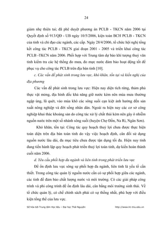 24


giảm nhẹ thiên tai; đã phê duyệt phương án PCLB - TKCN năm 2006 tại
Quyết định số 913/QĐ - UB ngày 10/5/2006, kiện toàn BCH PCLB - TKCN
của tỉnh và chỉ đạo các ngành, các cấp. Ngày 28/4/2006, tổ chức hội nghị tổng
kết công tác PCLB - TKCN giai đoạn 2001 - 2005 và triển khai công tác
PCLB -TKCN năm 2006. Phối hợp với Trung tâm dự báo khí tượng thuỷ văn
tỉnh kiểm tra các hệ thống đo mưa, đo mực nước đảm bảo hoạt động tốt để
phục vụ cho công tác PCLB trên địa bàn tỉnh [10].
      c. Các vấn đề phát sinh trong lưu vực, khó khăn, tồn tại và kiến nghị của
địa phương
      Các vấn đề phát sinh trong lưu vực: Hiện nay diện tích rừng, thảm phủ
thực vật mỏng, địa hình dốc khả năng giữ nước kém nên mùa mưa thường
ngập úng, lũ quét, vào mùa khô các sông suối cạn kiệt ảnh hưởng đến sản
xuất nông nghiệp và đời sống nhân dân. Ngoài ra hiện nay các cơ sở công
nghiệp khai thác khoáng sản do công tác xử lý chất thải kém nên gây ô nhiễm
nguồn nước trên một số nhánh sông suối (huyện Chợ Đồn, Na Rì, Ngân Sơn).
        Khó khăn, tồn tại: Công tác quy hoạch thuỷ lợi chưa được thực hiện
toàn diện trên địa bàn toàn tỉnh do vậy việc hoạch định, cân đối sử dụng
nguồn nước lâu dài, đa mục tiêu chưa được tận dụng tối đa. Hiện nay tỉnh
đang tiến hành lập quy hoạch phát triển thuỷ lợi toàn tỉnh, dự kiến hoàn thành
cuối năm 2006.
      d. Yêu cầu phối hợp đa ngành và liên tỉnh trong phát triển lưu vực
      Để ổn định lưu vực sông sự phối hợp đa ngành, liên tỉnh là yếu tố cần
thiết. Trong công tác quản lý nguồn nước cần có sự phối hợp giữa các ngành,
các tỉnh để đảm bảo chất lượng nước và môi trường. Có các giải pháp công
trình và phi công trình để ổn định lâu dài, cân bằng môi trường sinh thái. Về
tổ chức quản lý, có chế chính sách phải có sự thống nhất, phù hợp với điều
kiện tổng thể của lưu vực.
Số hóa bởi Trung tâm Học liệu – Đại học Thái Nguyên        http://www.lrc-tnu.edu.vn
 