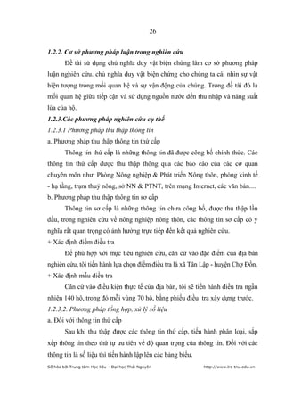 26


1.2.2. Cơ sở phương pháp luận trong nghiên cứu
        Đề tài sử dụng chủ nghĩa duy vật biện chứng làm cơ sở phương pháp
luận nghiên cứu. chủ nghĩa duy vật biện chứng cho chúng ta cái nhìn sự vật
hiện tượng trong mối quan hệ và sự vận động của chúng. Trong đề tài đó là
mối quan hệ giữa tiếp cận và sử dụng nguồn nước đến thu nhập và năng suất
lúa của hộ.
1.2.3.Các phương pháp nghiên cứu cụ thể
1.2.3.1 Phương pháp thu thập thông tin
a. Phương pháp thu thập thông tin thứ cấp
        Thông tin thứ cấp là những thông tin đã được công bố chính thức. Các
thông tin thứ cấp được thu thập thông qua các báo cáo của các cơ quan
chuyên môn như: Phòng Nông nghiệp & Phát triển Nông thôn, phòng kinh tế
- hạ tầng, trạm thuỷ nông, sở NN & PTNT, trên mạng Internet, các văn bản....
b. Phương pháp thu thập thông tin sơ cấp
        Thông tin sơ cấp là những thông tin chưa công bố, được thu thập lần
đầu, trong nghiên cứu về nông nghiệp nông thôn, các thông tin sơ cấp có ý
nghĩa rất quan trọng có ảnh hưởng trực tiếp đến kết quả nghiên cứu.
+ Xác định điểm điều tra
        Để phù hợp với mục tiêu nghiên cứu, căn cứ vào đặc điểm của địa bàn
nghiên cứu, tôi tiến hành lựa chọn điểm điều tra là xã Tân Lập - huyện Chợ Đồn.
+ Xác định mẫu điều tra
        Căn cứ vào điều kiện thực tế của địa bàn, tôi sẽ tiến hành điều tra ngẫu
nhiên 140 hộ, trong đó mỗi vùng 70 hộ, bằng phiếu điều tra xây dựng trước.
1.2.3.2. Phương pháp tổng hợp, xử lý số liệu
a. Đối với thông tin thứ cấp
        Sau khi thu thập được các thông tin thứ cấp, tiến hành phân loại, sắp
xếp thông tin theo thứ tự ưu tiên về độ quan trọng của thông tin. Đối với các
thông tin là số liệu thì tiến hành lập lên các bảng biểu.
Số hóa bởi Trung tâm Học liệu – Đại học Thái Nguyên         http://www.lrc-tnu.edu.vn
 