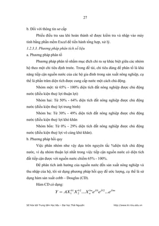 27


b. Đối với thông tin sơ cấp
        Phiếu điều tra sau khi hoàn thành sẽ được kiểm tra và nhập vào máy
tính bằng phần mềm Excel để tiến hành tổng hợp, xử lý.
1.2.3.3. Phương pháp phân tích số liệu
a. Phương pháp phân tổ
        Phương pháp phân tổ nhằm mục đích chỉ ra sự khác biệt giữa các nhóm
hộ theo một chỉ tiêu định trước. Trong đề tài, chỉ tiêu dùng để phân tổ là khả
năng tiếp cận nguồn nước của các hộ gia đình trong sản xuất nông nghiệp, cụ
thể là phần trăm diện tích được cung cấp nước một cách chủ động.
        Nhóm một: từ 65% - 100% diện tích đất nông nghiệp được chủ động
nước (điều kiện thuỷ lợi thuận lợi)
        Nhóm hai: Từ 50% - 64% diện tích đất nông nghiệp được chủ động
nước (điều kiện thuỷ lợi trung bình)
        Nhóm ba: Từ 30% - 49% diện tích đất nông nghiệp được chủ động
nước (điều kiện thuỷ lợi khó khăn
        Nhóm bốn: Từ 0% - 29% diện tích đất nông nghiệp được chủ động
nước (điều kiện thuỷ lợi vô cùng khó khăn).
b. Phương pháp hồi quy
        Việc phân nhóm như vậy dựa trên nguyên tắc %diện tích chủ động
nước, ví dụ nhóm thuận lợi nhất trong việc tiếp cận nguồn nước có diện tích
đất tiếp cận được với nguồn nước chiếm 65% - 100%.
        Để phân tích ảnh hưởng của nguồn nước đến sản xuất nông nghiệp và
thu nhập của hộ, tôi sử dụng phương pháp hồi quy để ước lượng, cụ thể là sử
dụng hàm sản xuất cobb – Douglas (CD).
        Hàm CD có dạng:
                         Y      AX 1 1 X 2 2 ... X n e D1e D 2 ...e Dm
                                   b     b         bn




Số hóa bởi Trung tâm Học liệu – Đại học Thái Nguyên                 http://www.lrc-tnu.edu.vn
 