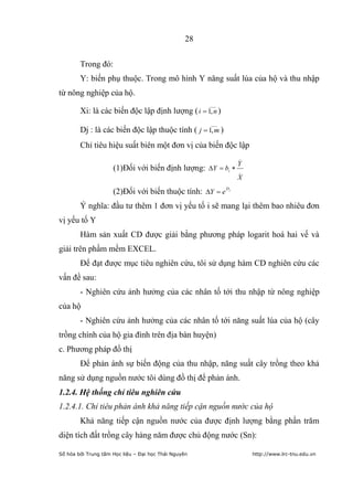28


        Trong đó:
        Y: biến phụ thuộc. Trong mô hình Y năng suất lúa của hộ và thu nhập
từ nông nghiệp của hộ.
                                                       ___
        Xi: là các biến độc lập định lượng ( i 1, n )
                                                       ___
        Dj : là các biến độc lập thuộc tính ( j 1, m )
        Chỉ tiêu hiệu suất biên một đơn vị của biến độc lập
                                                                  _
                                                                  Y
                     (1)Đối với biến định lượng: Y           bi   _
                                                                  X

                     (2)Đối với biến thuộc tính: Y e D        j




        Ý nghĩa: đầu tư thêm 1 đơn vị yếu tố i sẽ mang lại thêm bao nhiêu đơn
vị yếu tố Y
        Hàm sản xuất CD được giải bằng phương pháp logarit hoá hai vế và
giải trên phầm mềm EXCEL.
        Để đạt được mục tiêu nghiên cứu, tôi sử dụng hàm CD nghiên cứu các
vấn đề sau:
        - Nghiên cứu ảnh hưởng của các nhân tố tới thu nhập từ nông nghiệp
của hộ
        - Nghiên cứu ảnh hưởng của các nhân tố tới năng suất lúa của hộ (cây
trồng chính của hộ gia đình trên địa bàn huyện)
c. Phương pháp đồ thị
        Để phản ánh sự biến động của thu nhập, năng suất cây trồng theo khả
năng sử dụng nguồn nước tôi dùng đồ thị để phản ánh.
1.2.4. Hệ thống chỉ tiêu nghiên cứu
1.2.4.1. Chỉ tiêu phản ánh khả năng tiếp cận nguồn nước của hộ
        Khả năng tiếp cận nguồn nước của được định lượng bằng phần trăm
diện tích đất trồng cây hàng năm được chủ động nước (Sn):

Số hóa bởi Trung tâm Học liệu – Đại học Thái Nguyên                   http://www.lrc-tnu.edu.vn
 