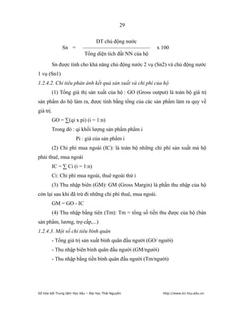 29


                                DT chủ động nước
              Sn =         –––––––––––––––––––––––––       x 100
                            Tổng diện tích đất NN của hộ

        Sn được tính cho khả năng chủ động nước 2 vụ (Sn2) và chủ động nước
1 vụ (Sn1)
1.2.4.2. Chỉ tiêu phản ánh kết quả sản xuất và chi phí của hộ
        (1) Tổng giá thị sản xuất của hộ : GO (Gross output) là toàn bộ giá trị
sản phẩm do hộ làm ra, được tính bằng tổng của các sản phẩm làm ra quy về
giá trị.
        GO = ∑(qi x pi) (i = 1:n)
        Trong đó : qi khối lượng sản phẩm phẩm i
                       Pi : giá của sản phẩm i
        (2) Chi phí mua ngoài (IC): là toàn bộ những chi phí sản xuất mà hộ
phải thuê, mua ngoài
        IC = ∑ Ci (i = 1:n)
        Ci: Chi phí mua ngoài, thuê ngoài thứ i
        (3) Thu nhập biên (GM): GM (Gross Margin) là phần thu nhập của hộ
còn lại sau khi đã trừ đi những chi phí thuê, mua ngoài.
        GM = GO - IC
        (4) Thu nhập bằng tiên (Tm): Tm = tổng số tiền thu được của hộ (bán
sản phẩm, lương, trợ cấp,...)
1.2.4.3. Một số chỉ tiêu bình quân
        - Tổng giá trị sản xuất bình quân đầu người (GO/ người)
        - Thu nhập biên bình quân đầu người (GM/người)
        - Thu nhập bằng tiền bình quân đầu người (Tm/người)




Số hóa bởi Trung tâm Học liệu – Đại học Thái Nguyên          http://www.lrc-tnu.edu.vn
 