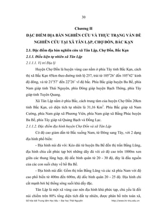 30


                                           Chƣơng II
ĐẶC ĐIỂM ĐỊA BÀN NGHIÊN CỨU VÀ THỰC TRẠNG VẤN ĐỀ
       NGHIÊN CỨU TẠI XÃ TÂN LẬP, CHỢ ĐỒN, BẮC KẠN

2.1. Đặc điểm địa bàn nghiên cứu xã Tân Lập, Chợ Đồn, Bắc Kạn
2.1.1. Điều kiện tự nhiên xã Tân Lập
2.1.1.1. Vị trí Địa lý
        Huyện Chợ Đồn là huyện vùng cao nằm ở phía Tây tỉnh Bắc Kạn, cách
thị xã Bắc Kạn 45km theo đường tỉnh lộ 257, trải từ 105 o26’ đến 105o42’ kinh
độ đông, và từ 21o57’ đến 22o26’ vĩ độ bắc. Phía Bắc giáp huyện Ba Bể, phía
Nam giáp tỉnh Thái Nguyên, phía Đông giáp huyện Bạch Thông, phía Tây
giáp tỉnh Tuyên Quang.
        Xã Tân Lập nằm ở phía Bắc, cách trung tâm của huyện Chợ Đồn 20km
tỉnh Bắc Kạn, có diện tích tự nhiên là 31,16 Km2. Phía Bắc giáp xã Nam
Cường, phía Nam giáp xã Phương Viên, phía Nam giáp xã Bằng Phúc huyện
Ba Bể, phía Tây giáp xã Quảng Bạch và Đồng Lạc.
2.1.1.2. Đặc điểm địa hình huyện Chợ Đồn và xã Tân Lập
        Có độ cao giảm dần từ Bắc xuống Nam, từ Đông sang Tây, với 2 dạng
địa hình phổ biến:
        - Địa hình núi đá vôi: Kéo dài từ huyện Ba Bể đến thị trấn Bằng Lũng,
địa hình chia cắt phức tạp bởi những dãy đá vôi có độ cao trên 1000m xen
giữa các thung lũng hẹp, độ dốc bình quân từ 20 - 30 độ, đây là đầu nguồn
của các con suối chảy về hồ Ba Bể.
        - Địa hình núi đất: Gồm thị trấn Bằng Lũng và các xã phía Nam với độ
cao phổ biến từ 400m đến 600m, độ dốc bình quân 20 - 25 độ. Địa hình chi
cắt mạnh bởi hệ thống sông suối khá dầy đặc.
        Tân Lập là một xã vùng cao nên địa hình khá phức tạp, chủ yếu là đồi
núi chiếm trên 80% tổng diện tích đất tự nhiên, được phân bố trên toàn xã,
Số hóa bởi Trung tâm Học liệu – Đại học Thái Nguyên      http://www.lrc-tnu.edu.vn
 