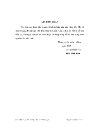 3




                                       LỜI CAM ĐOAN

        Tôi xin cam đoan đây là công trình nghiên cứu của riêng tôi. Mọi số
liệu sử dụng trong luận văn đều được trích dẫn. Các số liệu sơ cấp là kết quả
điều tra, đánh giá của tôi, và chưa được sử dụng trong bất cứ một công trình
nghiên cứu nào khác.
                                                      Thái nguyên, ngày tháng
                                                          năm 2008
                                                              Tác giả luận văn
                                                              Hứa Đình Hoà




Số hóa bởi Trung tâm Học liệu – Đại học Thái Nguyên           http://www.lrc-tnu.edu.vn
 