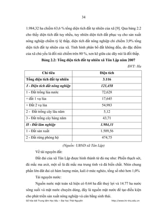 34


1.984,32 ha chiếm 63,6 % tổng diện tích đất tự nhiên của xã [9]. Qua bảng 2.2
cho thấy diện tích đất tuy nhều, tuy nhiên diện tích đất phục vụ cho sản xuất
nông nghiệp chiếm tỷ lệ thấp, diện tích đất nông nghiệp chỉ chiếm 3,9% tổng
diện tích đất tự nhiên của xã. Tình hình phân bổ đất không đều, do đặc điểm
của xã chủ yếu là đồi núi chiếm trên 80 %, xen kẽ giữa các dãy núi là đồi thấp.
             Bảng 2.2: Tổng diện tích đất tự nhiên xã Tân Lập năm 2007
                                                                              ĐVT: Ha
              Chỉ tiêu                                 Diện tích
Tổng diện tích đất tự nhiên                             3.116
I - Diện tích đất nông nghiệp                          121,458
1 - Đất trồng lúa nước                                  72,628
+ đất 1 vụ lúa                                          17,645
+ Đất 2 vụ lúa                                          54,983
2 - Đất trồng cây lâu năm                                5,12
3 - Đất trồng cây hàng năm                              43,71
II - Đất lâm nghiệp                                    1.984,31
1 - Đất sản xuất                                       1.509,56
2 - Đất rừng phòng hộ                                   474,75

                                (Nguồn: UBND xã Tân Lập)
        Về tài nguyên đất:
        Đất đai của xã Tân Lập được hình thành từ đá mẹ như: Phiến thạch sét,
đá mắc ma axit, một số là đá mắc ma trung tính và đá biến chất. Nhìn chung
phần lớn đât đai có hàm lượng mùn, kali ở mức nghèo, tổng số nhỏ hơn 1,0%
        Tài nguyên nước:
        Nguồn nước mặt toàn xã hiện có 0.64 ha đất thuỷ lợi và 14.77 ha nước
sông suối và mặt nước chuyên dùng, đây là nguồn mặt nước để tạo điều kiện
cho phát triển sản xuất nông nghiệp và cân bằng sinh thái.
Số hóa bởi Trung tâm Học liệu – Đại học Thái Nguyên             http://www.lrc-tnu.edu.vn
 