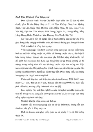 36


2.1.2. Điều kiện kinh tế xã hội của xã
        Đơn vị hành chính: Huyện Chợ Đồn được chia làm 22 đơn vị hành
chính, gồm thị trấn Bằng Lũng và 21 xã, Nam Cường, Đồng Lạc, Quảng
Bạch, Tân Lập, Ngọc Phái, Phương Viên, Bằng Phúc, Rã Bản, Đông Viên,
Yên Mỹ, Đại Sảo, Yên Nhuận, Bình Trung, Nghĩa Tá, Lương Bằng, Bằng
Lãng, Phong Huân, Xuân Lạc, Yên Thượng, Yên Thịnh, Bản Thi.
        Xã Tân Lập là một xã nghèo nằm ở hướng Đông của huyện Chợ Đồn,
giao thông đi lại còn gặp nhiều khó khăn, xã chưa có đường giao thông trải nhựa
        Tình hình kinh tế nông lâm nghiệp
        Về nông nghiệp: Tình hình sản xuất nông nghiệp có sự phát triển trung
bình do thời tiết không thuận lợi, thiên tai thường xuyên xảy ra, đặc biệt là
hiện tượng lũ ống, lũ quét vào mùa mưa gây thiệt hại nặng nề đến diện tích
đất canh tác của nhân dân. Khu vực trung tâm xã tập trung khoảng 20 ha
ruộng, trong những năm vừa qua thường xuyên chịu ảnh hưỏng của hiện
tượng thiên tai này. Diện tích ruộng bị ảnh hưởng do cát sỏi tràn vào dẫn đến
không canh tác được và bị mất do xói lở trực tiếp. Do đó năng suất, sản lượng
lương thực chỉ tăng ở mức trung bình.
        Chăn nuôi tiếp tục phát triển,tổng đàn trâu đến năm 2006 là 621 con,
đàn bò 331 con, đàn lợn 1116 con, đàn gia cầm khoảng 6000 con, bước đầu
phát triển theo phương pháp chăn nuôi khoa học [9].
        Lâm nghiệp: Sản xuất lâm nghiệp có dấu hiệu phát triển khả quan, diện
tích đất trồng của xã đang dần được phủ xanh trở lại, do đó diện tích rừng
trồng ngày càng được mở rộng.
        Nghành tiểu thủ công nghiệp và dịch vụ
        Nghành tiểu thủ công nghiệp của xã tuy có phát triển, nhưng vẫn còn
rất chậm, chủ yếu là để tự phục vụ.
        Dịch vụ thương mại phát triển chậm do vị trí địa lý và xã hội không
thuận lợi.
Số hóa bởi Trung tâm Học liệu – Đại học Thái Nguyên        http://www.lrc-tnu.edu.vn
 