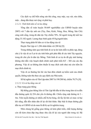 37


        Các dịch vụ chế biến nông sản thủ công, may mặc, xay xát, sửa chữa,
mộc…đang dần được mở rộng và phát huy.
2.1.2.1. Tình hình dân số và lao động
        Tổng dân số toàn huyện 50.669 người(Báo cáo UBND huyện năm
2007) với 7 dân tộc anh em (Tày, Dao, Kinh, Nùng, Hoa, Mông, Sán Chí)
cùng sinh sống, trong đó dân tộc Tày chiếm 70%. Số người trong độ tuổi lao
động 33.102 người. Lương thực bình quân 451kg/người/năm.
        Thực trạng phân bố dân cư và lao động của xã
        Huyện Tân Lập có 1.286 nhân khẩu với 288 hộ [9].
        Trong những năm qua tình hình di cư tự do luôn diễn ra phức tạp, đáng
chú ý là việc di cư ồ ạt từ các tỉnh biên giới phía Bắc đi các tỉnh Tây nguyên,
trong đó chủ yếu là dân tộc Mông. Tình hình di cư tự do đã gây ảnh hưởng
không nhỏ đến việc hoạch định chính sách phát triển KT - XH của các địa
phương. Việc di cư không đơn thuần là mục đích sinh nhai mà còn tiểm ẩn
mục đích chính trị.
        Việc di cư thường lén lút vào ban đêm chánh sự kiểm soát của chính
quyền, không tuân thủ theo các quy định của Nhà nước.
        Số hộ nghèo của xã Tân Lập năm 2007 là 198/280 hộ, chiếm 70,7% [9].
2.1.2.2. Cơ sở hạ tầng của xã
a. Thực trạng giao thông
        Hệ thống giao thông liên xã Tân Lập bắt đầu từ khu trung tâm xã ra đến
đầu đường quốc lộ 254 chủ yếu là đường đất. Chiều rộng mặt đường từ 3 -
4m. Trên tuyến đường có nhiều chỗ bị hư hỏng, rất lầy lội khi có mưa và bụi
khi nắng, dẫn đến nhân dân đi lại rất khó khăn. Đặc biệt là đoạn đường gần
đến trụ sở UBND xã do mưa lũ đã bị sạt lở nghiêm trọng.
        Nhìn chung hệ giống giao thông xã kém phát triển, chất lượng đường
còn rất kém chưa đáp ứng được nhu cầu đi lại của người dân trong xã. Hệ
Số hóa bởi Trung tâm Học liệu – Đại học Thái Nguyên        http://www.lrc-tnu.edu.vn
 