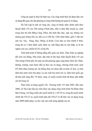 39


        Công tác quản lý thuỷ lợi hiện nay: Các công trình thuỷ lợi được đưa vào
sử dụng đều giao cho địa phương có công trình hưởng lợi quản lý sử dụng.
        Xã Tân Lập là một xã vùng sâu, vùng xã thuộc diện chính sách theo
Quyết định 135 của Thủ tướng Chính phủ, nằm ở phía Bắc huyện lỵ, cách
trung tâm thị trấn Bằng Lũng 25km, địa hình độc đạo, ngõ cụt, không cóc
đường giao thông liên xã, dân cư có 288 hộ, 1286 nhân khẩu, gồm 5 dân tộc
anh em: Tày, Nùng, Dao, Mông và Kinh. Cum dân cư chia thành 8 thôn,
trong đó có 3 thôn định canh, định cư, măt bằng dân trí còn thấp, tỷ lệ hộ
nghèo còn cao, chiếm 65,2% số hộ [9].
        Tình hình kinh tế không đồng đều giữa các thôn, Thực hiện sự nghiệp
đổi mới của Đảng, Nhà nước, đặc biệt từ khi thực hiện Quyết định 135 của
Thủ tướng Chính phủ, bộ mặt của địa phương ngày càng được khởi sắc: Điện,
đường, trường, trạm được đầu tư đưa vào sử dụng, chương trình nước sạch
8/8 thôn được hưởng lợi, hệ thống thuỷ lợi được đầu tư kiên cố hoá, cơ bản
đảm bảo nước tưới tiêu phục vụ sản xuất lúa nước hai vụ. điện lưới quốc gia
đã đưa ánh sáng đến 7/8 thôn, sóng vô tuyến truyền hình đã được phủ khắp
các hộ trong xã.
        Thực hiện sử dụng nguồn vốn Chương trình 135 năm 2007, đầu năm
2008, xã Tân Lập tiếp tục triển khai xây dựng công trình kênh Nà Khâu thôn
Bản Chang, với tổng chiều dài tuyến kênh là 1.107,39 m, trong đó tuyến kênh
chính dài 553,12 m, tuyến kênh phụ dài 554,27 m để đưa vào sử dụng trong
năm 2008 nhằm phục vụ cho việc sản xuất nông nghiệp của xã.




Số hóa bởi Trung tâm Học liệu – Đại học Thái Nguyên        http://www.lrc-tnu.edu.vn
 