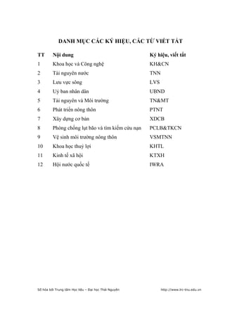 4


            DANH MỤC CÁC KÝ HIỆU, CÁC TỪ VIẾT TẮT

TT       Nội dung                                     Ký hiệu, viết tắt
1        Khoa học và Công nghệ                        KH&CN
2        Tài nguyên nước                              TNN
3        Lưu vực sông                                 LVS
4        Uỷ ban nhân dân                              UBND
5        Tài nguyên và Môi trường                     TN&MT
6        Phát triển nông thôn                         PTNT
7        Xây dựng cơ bản                              XDCB
8        Phòng chống lụt bão và tìm kiếm cứu nạn      PCLB&TKCN
9        Vệ sinh môi trường nông thôn                 VSMTNN
10       Khoa học thuỷ lợi                            KHTL
11       Kinh tế xã hội                               KTXH
12       Hội nước quốc tế                             IWRA




Số hóa bởi Trung tâm Học liệu – Đại học Thái Nguyên         http://www.lrc-tnu.edu.vn
 
