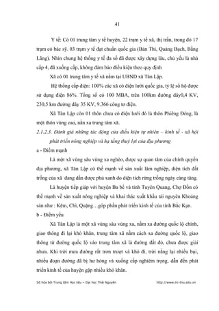 41


         Y tế: Có 01 trung tâm y tế huyện, 22 trạm y tế xã, thị trấn, trong đó 17
trạm có bác sỹ. 03 trạm y tế đạt chuẩn quốc gia (Bản Thi, Quảng Bạch, Bằng
Lãng). Nhìn chung hệ thống y tế đa số đã được xây dựng lâu, chủ yếu là nhà
cấp 4, đã xuống cấp, không đảm bảo điều kiện theo quy định
        Xã có 01 trung tâm y tế xã nằm tại UBND xã Tân Lập.
         Hệ thống cấp điện: 100% các xã có điện lưới quốc gia, tỷ lệ số hộ được
sử dụng điện 86%. Tổng số có 100 MBA, trên 100km đường dây0,4 KV,
230,5 km đường dây 35 KV, 9.366 công tơ điện.
        Xã Tân Lập còn 01 thôn chưa có điện lưới đó là thôn Phiêng Đéng, là
một thôn vùng cao, nằn xa trung tâm xã.
2.1.2.3. Đánh giá những tác động của điều kiện tự nhiên – kinh tế - xã hội
        phát triển nông nghiệp và hạ tầng thuỷ lợi của địa phương
a - Điểm mạnh
        Là một xã vùng sâu vùng xa nghèo, được sự quan tâm của chính quyền
địa phương, xã Tân Lập có thế mạnh về sản xuất lâm nghiệp, diện tích đất
trống của xã đang dần được phủ xanh do diện tích rừng trồng ngày càng tăng.
        Là huyện tiếp giáp với huyện Ba bể và tỉnh Tuyên Quang, Chợ Đồn có
thế mạnh về sản xuất nông nghiệp và khai thác xuất khẩu tài nguyên Khoáng
sản như : Kẽm, Chì, Quặng…góp phần phát triển kinh tế của tỉnh Bắc Kạn.
b - Điểm yếu
        Xã Tân Lập là một xã vùng sâu vùng xa, nằm xa đường quốc lộ chính,
giao thông đi lại khó khăn, trung tâm xã nằm cách xa đường quốc lộ, giao
thông từ đường quốc lộ vào trung tâm xã là đường đất đỏ, chưa được giải
nhưa. Khi trời mưa đường rất trơn trượt và khó đi, trời nắng lại nhiều bụi,
nhiều đoạn đường đã bị hư hỏng và xuống cấp nghiêm trọng, dẫn đến phát
triển kinh tế của huyện gặp nhiều khó khăn.

Số hóa bởi Trung tâm Học liệu – Đại học Thái Nguyên         http://www.lrc-tnu.edu.vn
 