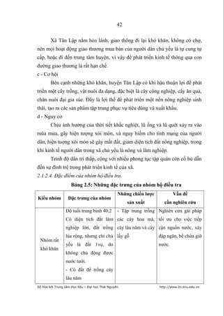 42


        Xã Tân Lập nằm hẻo lánh, giao thông đi lại khó khăn, không có chợ,
nên mọi hoạt động giao thương mua bán của người dân chủ yếu là tự cung tự
cấp, hoặc đi đến trung tâm huyện, vì vậy để phát triển kinh tế thông qua con
đường giao thương là rất hạn chế.
c - Cơ hội
        Bên cạnh những khó khăn, huyện Tân Lập có khí hậu thuận lợi để phát
triển một cây trồng, vật nuôi đa dạng, đặc biệt là cây công nghiệp, cây ăn quả,
chăn nuôi đại gia súc. Đây là lợi thế để phát triển một nền nông nghiệp sinh
thái, tạo ra các sản phẩm tập trung phục vụ tiêu dùng và xuất khẩu.
d - Nguy cơ
        Chịu ảnh hưởng của thời tiết khắc nghiệt, lũ ống và lũ quét xảy ra vào
mùa mưa, gây hiện tượng xói mòn, và nguy hiểm cho tính mạng của người
dân, hiện tuợng xói mòn sẽ gây mất đất, giảm diện tích đất nông nghiệp, trong
khi kinh tế người dân trong xã chủ yếu là nông và lâm nghiệp.
        Trình độ dân trí thấp, cộng với nhiều phong tục tập quán còn cổ hủ dẫn
đến sự đình trệ trong phát triển kinh tế của xã.
2.1.2.4. Đặc điểm của nhóm hộ điều tra.
                     Bảng 2.5: Những đặc trƣng của nhóm hộ điều tra
                                                  Những chiến lƣợc           Vấn đề
Kiểu nhóm          Đặc trƣng của nhóm
                                                       sản xuất         cần nghiên cứu
                 Độ tuổi trung bình 40,2          - Tập trung trồng Nghiên cứu gải pháp
                 Có diện tích đất lâm các cây hoa mà, tối ưu cho việc tiếp
                 nghiệp lớn, đất trồng cây lâu năm và cây cận nguồn nước, xây
                 lúa rộng, nhưng chỉ chủ lấy gỗ                      đập ngăn, bể chứa giữ
 Nhóm rất
                 yếu là đất 1vụ, do                                  nước.
  khó khăn
                 không chủ động được
                 nước tưới.
                 - Có đất để trồng cây
                 lâu năm
Số hóa bởi Trung tâm Học liệu – Đại học Thái Nguyên                  http://www.lrc-tnu.edu.vn
 
