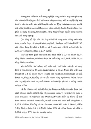 49


        Trong phát triển sản xuất nông nghiệp, trang thiết bị máy móc phục vụ
cho sản xuất là một yếu cầu khách quan và quan trọng. Việc trang bị máy móc
thiết bị vào sản xuất, một mặt làm giảm sức lao động chân tay của con người,
mặt khác làm tăng năng suất lao động, năng suất đất đai, từ đó giải phóng một
phần lao động thủ công, làm tăng khả năng được tiếp cận nguồn nước phục vụ
sản xuất nông nghiệp.
        Qua bảng số liệu trên cho thấy tình hình trang thiết những máy móc
thiết yếu còn thấp, với tổng tài sản trung bình của nhóm khó khăn nhất là 2,42
cái, nhóm thuận lợi nhất là 1,89 cái và 2 nhóm cao nhất là nhóm thuận lợi
2,78 cái và nhóm khó khăn là 2,69, cụ thể:
        Máy cày bình quân của nhóm khó khăn nhất là 0,3 cái chiếm 12,3%
tổng tài sản của nhóm, thì nhóm thuận lợi nhất cũng chỉ 0,4 cái, chiếm 21,2%
tổng tài sản của nhóm.
        Máy tuốt lúa của 3 nhóm khó khăn nhất, khó khăn và thuận lợi trung
bình là 1cái, trong khi đó nhóm thuận lợi nhất là 0,5cái. Nhóm khó khăn nhất
trung bình là 1 cái chiếm 41,3% tổng tài sản của nhóm. Nhóm thuận lợi nhất
là 0,5 cái, bằng 26,4% tổng tài sản đầu tư cho nông nghiệp của nhóm. Từ đó
cho thấy việc đầu tư về máy tuốt lúa của nhóm thuận lợi nhất là không cao so
với các nhóm.
        Là địa phương với kinh tế chủ yếu là nông nghiệp, tiếp cận được một
cách tốt nhất nguồn nước là điều vô cùng quan trọng, vì vậy máy bơm nước là
quan trọng đối với việc tưới tiêu. Qua bảng trên cho thấy, sự đầu tư về máy
bơm của các nhóm là chưa nhiều, cụ thể: Nhóm khó khăn nhất trung bình là
0,12cái, chiếm 4,9% tổng tài sản của nhóm, nhóm khó khăn là 0,09cái, chiếm
3,3%. Nhóm thuận lợi là 0,28cái chiếm 10% và nhóm thuận lợi nhất là
0,09cái chiếm 4,7% tổng tài sản của nhóm.

Số hóa bởi Trung tâm Học liệu – Đại học Thái Nguyên      http://www.lrc-tnu.edu.vn
 