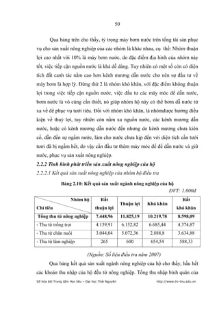 50


        Qua bảng trên cho thấy, tỷ trọng máy bơm nước trên tổng tài sản phục
vụ cho sản xuất nông nghiệp của các nhóm là khác nhau, cụ thể: Nhóm thuận
lợi cao nhất với 10% là máy bơm nước, do đặc điểm địa hình của nhóm này
tốt, việc tiếp cận nguồn nước là khá dễ dàng. Tuy nhiên có một số còn có diện
tích đất canh tác nằm cao hơn kênh mương dẫn nước cho nên sự đầu tư về
máy bơm là hợp lý. Đứng thứ 2 là nhóm khó khăn, với đặc điểm không thuận
lợi trong việc tiếp cận nguồn nước, việc đầu tư các máy móc để dẫn nước,
bơm nước là vô cùng cần thiết, nó giúp nhóm hộ này có thể bơm dẫ nước từ
xa về để phục vụ tưới tiêu. Đối với nhóm khó khăn, là nhómđược hưởng điều
kiện về thuỷ lợi, tuy nhiên còn nằm xa nguồn nước, các kênh mương dẫn
nước, hoặc có kênh mương dẫn nước đến nhưng do kênh mương chưa kiên
cố, dẫn đến sự ngấm nước, làm cho nước chưa kịp đến với diện tích cần tưới
tươi đã bị ngấm hết, do vậy cần đầu tư thêm máy móc để để dẫn nước và giữ
nước, phục vụ sản xuất nông nghiệp.
2.2.2 Tình hình phát triển sản xuất nông nghiệp của hộ
2.2.2.1 Kết quả sản xuất nông nghiệp của nhóm hộ điều tra

               Bảng 2.10: Kết quả sản xuất ngành nông nghiệp của hộ
                                                                               ĐVT: 1.000đ
                     Nhóm hộ             Rất                                           Rất
                                                      Thuận lợi    Khó khăn
Chỉ tiêu                             thuận lợi                                     khó khăn
Tổng thu từ nông nghiệp               7.448,96         11.825,19   10.219,78        8.598,09
- Thu từ trồng trọt                   4.139,91         6.152,82    6.685,44         4.374,87
- Thu từ chăn nuôi                    3.044,04         5.072,36     2.888,8         3.634,88
- Thu từ lâm nghiệp                      265             600        654,54           588,33

                                (Nguồn: Số liệu điều tra năm 2007)
        Qua bảng kết quả sản xuất ngành nông nghiệp của hộ cho thấy, hầu hết
các khoản thu nhập của hộ đều từ nông nghiệp. Tổng thu nhập bình quân của
Số hóa bởi Trung tâm Học liệu – Đại học Thái Nguyên                    http://www.lrc-tnu.edu.vn
 