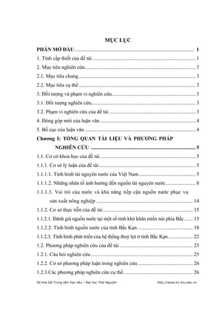 5


                                               MỤC LỤC
PHẦN MỞ ĐẦU ............................................................................................. 1
1. Tính cấp thiết của đề tài ................................................................................ 1
2. Mục tiêu nghiên cứu ...................................................................................... 3
2.1. Mục tiêu chung ........................................................................................... 3
2.2. Mục tiêu cụ thể ........................................................................................... 3
3. Đối tượng và phạm vi nghiên cứu ................................................................. 3
3.1. Đối tượng nghiên cứu................................................................................. 3
3.2. Phạm vi nghiên cứu của đề tài ................................................................... 3
4. Đóng góp mới của luận văn .......................................................................... 4
5. Bố cục của luận văn ...................................................................................... 4
Chƣơng I: TỔNG QUAN TÀI LIỆU VÀ PHƢƠNG PHÁP
            NGHIÊN CỨU ................................................................................. 5
1.1. Cơ cở khoa học của đề tài .......................................................................... 5
1.1.1. Cơ sở lý luận của đề tài ........................................................................... 5
1.1.1.1. Tình hình tài nguyên nước của Việt Nam ............................................ 5
1.1.1.2. Những nhân tố ảnh hưởng đến nguồn tài nguyên nước ....................... 8
1.1.1.3. Vai trò của nước và khả năng tiếp cận nguồn nước phục vụ
         sản xuất nông nghiệp ........................................................................... 14
1.1.2. Cơ sở thực tiễn của đề tài ...................................................................... 15
1.1.2.1. Đánh giá nguồn nước tại một số tỉnh khó khăn miền núi phía Bắc ....... 15
1.1.2.2. Tình hình nguồn nước của tỉnh Bắc Kạn ........................................... 18
1.1.2.3. Tình hình phát triển của hệ thống thuỷ lợi ở tỉnh Bắc Kạn ................... 22
1.2. Phương pháp nghiên cứu của đề tài ......................................................... 25
1.2.1. Câu hỏi nghiên cứu ............................................................................... 25
1.2.2. Cơ sở phương pháp luận trong nghiên cứu ........................................... 26
1.2.3.Các phương pháp nghiên cứu cụ thể ...................................................... 26
Số hóa bởi Trung tâm Học liệu – Đại học Thái Nguyên                                 http://www.lrc-tnu.edu.vn
 
