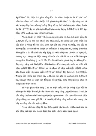 58


kg/1000m2. Do diện tích gieo trồng lúa của nhóm thuận lợi là 3.338,42 m2
nhỏ hơn nhóm khó khăn có diện tích gieo trồng 4.056 m2, do vậy năng suất và
sản lượng thấp hơn, nhưng không đáng kể, cụ thể, sản lượng của nhóm thuận
lợi là 1.677,95 kg so với nhóm khó khăn có sản lượng 1.781,2 kg là 103 kg,
bằng 95% sản lượng của nhóm khó khăn.
        Nhóm thuận lợi nhất về tiếp cận nguồn nước có diện tích gieo trồng là
2.424,41 m2, chỉ lớn hơn nhóm khó khăn nhất, do nhóm khó khăn nhất chủ
yếu nằm ở vùng đồi núi cao, diện tích đất cho trồng lúa thấp, chủ yếu là
nương rẫy. Mặc dù nhóm thuận lợi nhất nằm ở trung tâm xã, nhưng diện tích
không lớn là do đất dành cho xây dựng cơ sở hạ tầng như UBND xã, trạm ytế,
trường học…cộng với hiện tượng xói mòn rửa trôi đất do con suối chảy qua
trung tâm. Từ những lý do đó dẫn đến diện tích đất gieo trồng lúa không lớn.
Tuy vậy, năng suất lúa lại lớn nhất do được tiếp cận nguồn nước tốt nhất, với
năng suất là 419,12 kh/1000m2, so với nhóm có năng suất thấp nhất là nhóm
khó khăn nhất với năng suất 357,72 kg/1000m2, lớn hơn 61,4 kg/1000m2.
Nhưng sản lượng của nhóm này là không cao, chỉ có sản lượng là 1.287,58
kg, nguyên nhân do diện tích đất gieo trồng thấp, hàng năm lại phải chịu sự
tàn phá từ thiên nhiên.
        Từ việc phân tích bảng 2.16 ta nhận thấy, để tận dụng được tối đa
những điều kiện thuận lợi vốn sẵn có của từng vùng , người dân xã Tân Lập
cần nâng cao hơn nữa khả năng tiếp cận nguồn nước, bên cạnh đó cần có biện
pháp chống xói mòn, giữ đất, cải tạo đất, để tăng năng suất và sản lượng của
cây lúa cũng như các loại cây khác.
        Ngoài các biện pháp để tăng hiệu quả từ cây lúa, chi phí bỏ ra để đầu tư
cho năng suât cao như giống, đạm, lân, kaly…là vô cùng quan trọng.




Số hóa bởi Trung tâm Học liệu – Đại học Thái Nguyên        http://www.lrc-tnu.edu.vn
 