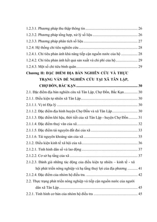 1.2.3.1. Phương pháp thu thập thông tin ......................................................... 26
1.2.3.2. Phương pháp tổng hợp, xử lý số liệu ................................................. 26
1.2.3.3. Phương pháp phân tích số liệu ........................................................... 27
1.2.4. Hệ thống chỉ tiêu nghiên cứu ................................................................ 28
1.2.4.1. Chỉ tiêu phản ánh khả năng tiếp cận nguồn nước của hộ .................. 28
1.2.4.2. Chỉ tiêu phản ánh kết quả sản xuất và chi phí của hộ ........................ 29
1.2.4.3. Một số chỉ tiêu bình quân ................................................................... 29
Chƣơng II: ĐẶC ĐIỂM ĐỊA BÀN NGHIÊN CỨU VÀ THỰC
            TRẠNG VẤN ĐỀ NGHIÊN CỨU TẠI XÃ TÂN LẬP,
            CHỢ ĐỒN, BẮC KẠN ................................................................... 30
2.1. Đặc điểm địa bàn nghiên cứu xã Tân Lập, Chợ Đồn, Bắc Kạn ............... 30
2.1.1. Điều kiện tự nhiên xã Tân Lập .............................................................. 30
2.1.1.1. Vị trí Địa lý ........................................................................................ 30
2.1.1.2. Đặc điểm địa hình huyện Chợ Đồn và xã Tân Lập............................ 30
2.1.1.3. Đặc điểm khí hậu, thời tiết của xã Tân Lập - huyện Chợ Đồn .......... 31
2.1.1.4. Đặc điểm thuỷ văn của xã .................................................................. 32
2.1.1.5. Đặc điểm tài nguyên đất đai của xã ................................................... 33
2.1.1.6. Tài nguyên khoáng sản của xã ........................................................... 35
2.1.2. Điều kiện kinh tế xã hội của xã ............................................................. 36
2.1.2.1. Tình hình dân số và lao động ............................................................. 37
2.1.2.2. Cơ sở hạ tầng của xã .......................................................................... 37
2.1.2.3. Đánh giá những tác động của điều kiện tự nhiên – kinh tế - xã
         hội phát triển nông nghiệp và hạ tầng thuỷ lợi của địa phương ........... 41
2.1.2.4. Đặc điểm của nhóm hộ điều tra. ........................................................ 42
2.2. Thực trạng phát triển nông nghiệp và tiếp cận nguồn nước của người
         dân xã Tân Lập ...................................................................................... 45
2.2.1. Tình hình cơ bản của nhóm hộ điều tra ................................................ 45
 