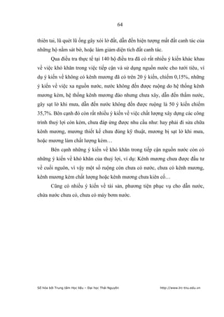 64


thiên tai, lũ quét lũ ống gây xói lở đất, dẫn đến hiện tượng mất đất canh tác của
những hộ nằm sát bờ, hoặc làm giảm diện tích đất canh tác.
        Qua điều tra thực tế tại 140 hộ điều tra đã có rất nhiều ý kiến khác khau
về việc khó khăn trong việc tiếp cận và sử dụng nguồn nước cho tưới tiêu, ví
dụ ý kiến về không có kênh mương đã có trên 20 ý kiến, chiếm 0,15%, những
ý kiến về việc xa nguồn nước, nước không đến được ruộng do hệ thống kênh
mương kém, hệ thống kênh mương đào nhưng chưa xây, dẫn đến thấm nước,
gây sạt lở khi mưa, dẫn đến nước không đến được ruộng là 50 ý kiến chiếm
35,7%. Bên cạnh đó còn rất nhiều ý kiến về việc chất lượng xây dựng các công
trình thuỷ lợi còn kém, chưa đáp ứng được nhu cầu như: hay phải đi sửa chữa
kênh mương, mương thiết kế chưa đúng kỹ thuật, mương bị sạt lở khi mưa,
hoặc mương làm chất lượng kém…
        Bên cạnh những ý kiến về khó khăn trong tiếp cận nguồn nước còn có
những ý kiến về khó khăn của thuỷ lợi, ví dụ: Kênh mương chưa được đầu tư
về cuối nguôn, vì vậy một số ruộng còn chưa có nước, chưa có kênh mương,
kênh mương kém chất lượng hoặc kênh mương chưa kiên cố…
        Cũng có nhiều ý kiến về tài sản, phương tiện phục vụ cho dẫn nước,
chứa nước chưa có, chưa có máy bơm nước.




Số hóa bởi Trung tâm Học liệu – Đại học Thái Nguyên        http://www.lrc-tnu.edu.vn
 