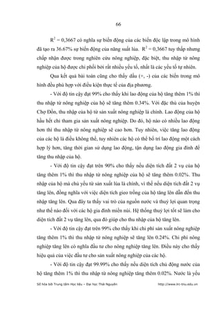 66


        R2 = 0,3667 có nghĩa sự biến động của các biến độc lập trong mô hình
đã tạo ra 36.67% sự biến động của năng suất lúa. R2 = 0,3667 tuy thấp nhưng
chấp nhận được trong nghiên cứu nông nghiệp, đặc biệt, thu nhập từ nông
nghiệp của hộ được chi phối bởi rất nhiều yếu tố, nhất là các yếu tố tự nhiên.
        Qua kết quả bài toán cũng cho thấy dấu (+, -) của các biến trong mô
hình đều phù hợp với điều kiện thực tế của địa phương.
        - Với độ tin cậy đạt 99% cho thấy khi lao động của hộ tăng thêm 1% thì
thu nhập từ nông nghiệp của hộ sẽ tăng thêm 0.34%. Với đặc thù của huyện
Chợ Đồn, thu nhập của hộ từ sản xuất nông nghiệp là chính. Lao động của hộ
hầu hết chỉ tham gia sản xuất nông nghiệp. Do đó, hộ nào có nhiều lao động
hơn thì thu nhập từ nông nghiệp sẽ cao hơn. Tuy nhiên, việc tăng lao động
của các hộ là điều không thể, tuy nhiên các hộ có thể bố trí lao động một cách
hợp lý hơn, tăng thời gian sử dụng lao động, tận dụng lao động gia đình để
tăng thu nhập của hộ.
        - Với độ tin cậy đạt trên 90% cho thấy nếu diện tích đất 2 vụ của hộ
tăng thêm 1% thì thu nhập từ nông nghiệp của hộ sẽ tăng thêm 0.02%. Thu
nhập của hộ mà chủ yếu từ sản xuất lúa là chính, vì thế nếu diện tích đất 2 vụ
tăng lên, đồng nghĩa với việc diện tích gieo trồng của hộ tăng lên dẫn đến thu
nhập tăng lên. Qua đây ta thấy vai trò của nguồn nước và thuỷ lợi quan trọng
như thế nào đối với các hộ gia đình miền núi. Hệ thống thuỷ lợi tốt sẽ làm cho
diện tích đất 2 vụ tăng lên, qua đó giúp cho thu nhập của hộ tăng lên.
        - Với độ tin cậy đạt trên 99% cho thấy khi chi phí sản xuất nông nghiệp
tăng thêm 1% thì thu nhập từ nông nghiệp sẽ tăng lên 0.24%. Chi phí nông
nghiệp tăng lên có nghĩa đầu tư cho nông nghiệp tăng lên. Điều này cho thấy
hiệu quả của việc đầu tư cho sản xuất nông nghiệp của các hộ.
        - Với độ tin cậy đạt 99.99% cho thấy nếu diện tích chủ động nước của
hộ tăng thêm 1% thì thu nhập từ nông nghiệp tăng thêm 0.02%. Nước là yếu
Số hóa bởi Trung tâm Học liệu – Đại học Thái Nguyên        http://www.lrc-tnu.edu.vn
 