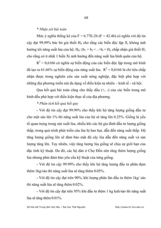 68


        * Nhận xét bài toán
        Mức ý nghĩa thống kê của F = 6.77E-26 (F = 42.46) có nghĩa với độ tin
cậy đạt 99,99% bác bỏ giả thiết H0 cho rằng các biến độc lập Xi không ảnh
hưởng tới năng suất lúa của hộ: H0: (b1 = b2 = ..=bi = 0), chấp nhận giả thiết H1
cho rằng có ít nhất 1 biến Xi ảnh hưởng đến năng suất lúa bình quân của hộ.
        R2 = 0,6166 có nghĩa sự biến động của các biến độc lập trong mô hình
đã tạo ra 61.66% sự biến động của năng suất lúa. R 2 = 0,6166 là chỉ tiêu chấp
nhận được trong nghiên cứu sản xuất nông nghiệp, đặc biệt phù hợp với
những địa phương miền núi đa dạng về điều kiện tự nhiên – kinh tế - xã hội.
        Qua kết quả bài toán cũng cho thấy dấu (+, -) của các biến trong mô
hình đều phù hợp với điều kiện thực tế của địa phương.
        * Phân tích kết quả hồi quy
        - Với độ tin cậy đạt 99.99% cho thấy khi hộ tăng lượng giống đầu tư
cho một sào lên 1% thì năng suất lúa của hộ sẽ tăng lên 0.25%. Giống là yếu
tố quan trọng trong sản xuất lúa, nhiều khi các hộ gia đình đầu tư lượng giống
thấp, trong quá trình phát triển câu lúa bị hao hụt, dẫn đến năng suất thấp. Hộ
tăng lượng giống lên sẽ đảm bảo mật độ cây lúa dẫn đến năng suất và sản
lượng tăng lên. Tuy nhiên, việc tăng lượng lúa giống sẽ chịu sự giới hạn của
đặc tính kỹ thuật. Do đó, các hộ dân ở Chợ Đồn nên tăng thêm lượng giống
lúa nhưng phải đảm bảo yêu cầu kỹ thuật của từng giống.
        - Với độ tin cậy 99.99% cho thấy khi hộ tăng lượng đầu tư phân đạm
thêm 1kg/sào thì năng suất lúa sẽ tăng thêm 0.05%.
        - Với độ tin cậy đạt trên 90%, khi lượng phân lân đầu tư thêm 1kg/ sào
thì năng suất lúa sẽ tăng thêm 0.02%.
        - Với độ tin cậy đạt trên 95% khi đầu tư thêm 1 kg kali/sào thì năng suất
lúa sẽ tăng thêm 0.01%.

Số hóa bởi Trung tâm Học liệu – Đại học Thái Nguyên         http://www.lrc-tnu.edu.vn
 