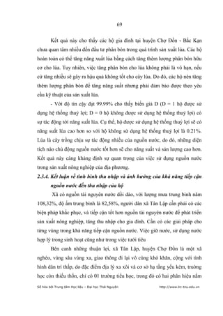 69


        Kết quả này cho thấy các hộ gia đình tại huyện Chợ Đồn - Bắc Kạn
chưa quan tâm nhiều đến đầu tư phân bón trong quá trình sản xuất lúa. Các hộ
hoàn toàn có thể tăng năng xuất lúa bằng cách tăng thêm lượng phân bón hữu
cơ cho lúa. Tuy nhiên, việc tăng phân bón cho lúa không phải là vô hạn, nếu
cứ tăng nhiều sẽ gây ra hậu quả không tốt cho cây lúa. Do đó, các hộ nên tăng
thêm lượng phân bón để tăng năng suất nhưng phải đảm bảo được theo yêu
cầu kỹ thuật của sản xuất lúa.
        - Với độ tin cậy đạt 99.99% cho thấy biến giả D (D = 1 hộ được sử
dụng hệ thống thuỷ lợi; D = 0 hộ không được sử dụng hệ thống thuỷ lợi) có
sự tác động tới năng suất lúa. Cụ thể, hộ được sử dụng hệ thống thuỷ lợi sẽ có
năng suất lúa cao hơn so với hộ không sử dụng hệ thống thuỷ lợi là 0.21%.
Lúa là cây trồng chịu sự tác động nhiều của nguồn nước, do đó, những diện
tích nào chủ động nguồn nước tốt hơn sẽ cho năng suất và sản lượng cao hơn.
Kết quả này càng khảng định sự quan trọng của việc sử dụng nguồn nước
trong sản xuất nông nghiệp của địa phương.
2.3.4. Kết luận về tình hình thu nhập và ảnh hưởng của khả năng tiếp cận
        nguồn nước đến thu nhập của hộ
         Xã có nguồn tài nguyên nước dồi dào, với lượng mưa trung bình năm
108,32%, độ ẩm trung bình là 82,58%, người dân xã Tân Lập cần phải có các
biện pháp khắc phục, và tiếp cận tốt hơn nguồn tài nguyên nước để phát triển
sản xuất nông nghiệp, tăng thu nhập cho gia đình. Cần có các giải pháp cho
từng vùng trong khả năng tiếp cận nguồn nước. Việc giữ nước, sử dụng nước
hợp lý trong sinh hoạt cũng như trong việc tưới tiêu
        Bên canh những thuận lợi, xã Tân Lập, huyện Chợ Đồn là một xã
nghèo, vùng sâu vùng xa, giao thông đi lại vô cùng khó khăn, cộng với tình
hình dân trí thấp, do đặc điểm địa lý xa xôi và cơ sở hạ tầng yếu kém, truờng
học còn thiếu thốn, chỉ có 01 trường tiểu học, trong đó có hai phân hiệu nằm
Số hóa bởi Trung tâm Học liệu – Đại học Thái Nguyên      http://www.lrc-tnu.edu.vn
 