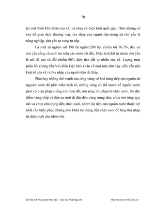 70


tại một thôn khó khăn của xã, và chưa có điện lưới quốc gia. Thôn không có
chợ để giao dịch thương mại, thu nhập của người dân trong xã chủ yếu là
nông nghiệp, chủ yếu tự cung tự cấp.
        Là một xã nghèo với 198 hộ nghèo/280 hộ, chiếm tới 70,7%, dân cư
chủ yếu sống và canh tác trên các sườn đát dốc. Diện tích đất tự nhiên chủ yếu
là núi đá cao và đồi chiếm 80% diện tích đất tự nhiên của xã. Lượng mưa
phân bố không đều.Với điều kiện khó khăn về mọi mặt như vậy, dẫn đến nền
kinh tế của xã và thu nhập của người dân rất thấp.
        Phát huy những thế mạnh của từng vùng về khả năng tiếp cận nguồn tài
nguyên nước để phát triển kinh tế, những vùng có thế mạnh về nguồn nước
phải có biện pháp chống xói mòn đất, mở rộng thu nhập từ chăn nuôi. Do đặc
điểm vùng thấp và dân cư mới di dân đến vùng trung tâm, chưa mở rộng quy
mô và chưa chú trọng đến chăn nuôi, nhóm hộ tiếp cận nguồn nước thuận lợi
nhất cần khắc phục những khó khăn tác động đến chăn nuôi để tăng thu nhập
từ chăn nuôi cho nhóm hộ.




Số hóa bởi Trung tâm Học liệu – Đại học Thái Nguyên      http://www.lrc-tnu.edu.vn
 
