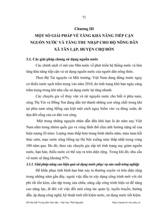 71


                                           Chƣơng III
       MỘT SỐ GIẢI PHÁP VỀ TĂNG KHẢ NĂNG TIẾP CẬN
   NGUỒN NƢỚC VÀ TĂNG THU NHẬP CHO HỘ NÔNG DÂN
                        XÃ TÂN LẬP, HUYỆN CHỢ ĐỒN

3.1. Các giải pháp chung sử dụng nguồn nƣớc
        Các chính sách vĩ mô của Nhà nước về phát triển hệ thống nước và làm
tăng khả năng tiếp cận và sử dụng nguồn nước của người dân nông thôn.
        Theo Bộ Tài nguyên và Môi trường, Việt Nam đang đứng trước nguy
cơ thiếu nước sạch trầm trọng vào năm 2010, do tình trạng khô hạn ngày càng
trầm trọng trong khi nhu cầu sử dụng nước lại tăng nhanh.
        Các chuyên gia về thủy văn và tài nguyên nước cho biết ở phía nam,
sông Thị Vải và Đồng Nai đang dần trở thành những con sông chết trong khi
tại phía nam sông Hồng cạn kiệt một cách nguy hiểm vào vụ đông xuân, đe
dọa đời sống của cư dân ven sông.
         Một trong những nguyên nhân dẫn đến khô hạn là do năm nay Việt
Nam nằm trong nhóm quốc gia và vùng lãnh thổ chịu ảnh hưởng nặng nề của
hiện tượng El-nino. Lượng mưa thấp hơn trung bình nhiều năm, mùa mưa kết
thúc sớm, mực nước sông Hồng tại Hà Nội xuống mức thấp nhất trong vòng
100 năm qua. Do đó, theo các chuyên gia sắp tới tình trạng suy giảm nguồn
nước, hạn hán, thiếu nước có thể xảy ra trên diện rộng. Trong khi đó, nhu cầu
về nước sẽ tăng khoảng 97%.
3.1.1. Giải pháp nâng cao hiệu quả sử dụng nước phục vụ sản xuất nông nghiệp
        Để khắc phục tình hình hạn hán xảy ra thường xuyên và trên diện rộng
trong những năm gần đây, ngoài việc đầu tư xây dựng công trình mới với chi
phí rất tốn kém, cần tập trung sửa chữa, nâng cấp công trình hiện có để nâng
cao năng lực, đi đôi với việc đổi mới công tác quản lý, tuyền truyền, hướng
dẫn, áp dụng công nghệ, kỹ thuật tưới tiết kiệm nước, sử dụng nước tiết kiệm.
Số hóa bởi Trung tâm Học liệu – Đại học Thái Nguyên      http://www.lrc-tnu.edu.vn
 