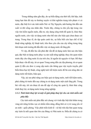 72


          Trong những năm gần đây, do sự biến động của thời tiết, khí hậu, tình
trạng hạn hán đã xảy ra thường xuyên và khá nghiêm trọng trên phạm vi cả
nước, đặc biệt là ở các tỉnh miền Núi và Tây Nguyên, ảnh hưởng lớn đến sản
xuất và đời sống của nhân dân. Trước đây, chúng ta chủ yếu tập trung vào
việc tìm kiếm nguồn nước, đầu tư, xây dựng công trình để quản lý, khai thác
nguồn nước, còn việc sử dụng nước như thế nào cho hiệu quả chưa được coi
trọng. Trong thực tế, do tập quán canh tác, sự hiểu biết còn hạn chế về kỹ
thuật nông nghiệp, kỹ thuật tưới, tiêu theo yêu cầu của cây trồng trong từng
thời đoạn sinh trưởng đã dẫn đến việc sử dụng nước rất lãng phí.
         Vì vậy, đã đến lúc cần phải đặt vấn đề sử dụng nước làm sao cho hiệu
quả, đặc biệt sử dụng nước phục vụ sản xuất nông nghiệp, thay cho quan niệm
trước đây cho rằng nước là của trời cho, là nguồn tài nguyên vô hạn. Để thực
hiện được vấn đề này, từ cơ quan Trung ương đến các địa phương, từ cơ quan
quản lý đến các đơn vị cung cấp nước cần thông qua việc tuyên truyền, phổ
biến khoa học kỹ thuật, công nghệ tưới tiết kiệm nước để bà con nông dân sử
dụng nước tiết kiệm, hiệu quả.
         Vậy, tại sao phải nâng cao hiệu quả sử dụng nước, tưới tiết kiệm nước,
phải chăng từ trước đến nay chúng ta sử dụng nước một cách lãng phí. Trong
bài viết này, tôi xin được đi sâu đề cập về công tác quản lý, khai thác công
trình thuỷ lợi, sử dụng nước trong nông nghiệp.
3.1.2. Tình hình thuỷ lợi và một số giải pháp thuỷ lợi cho các tỉnh miền núi
        phía Bắc
        Các tỉnh miền núi phía Bắc nói chung và 6 tỉnh đặc biệt khó khăn trong
vùng nói riêng là khu vực có nhiều tiềm năng, đồng thời có vị trí xung yếu về
an ninh - quốc phòng. Việc phát triển kinh tế - xã hội trên địa bàn quan trọng
này luôn là mối quan tâm lớn của Đảng và Nhà nước ta. Điều đó chúng ta có

Số hóa bởi Trung tâm Học liệu – Đại học Thái Nguyên        http://www.lrc-tnu.edu.vn
 