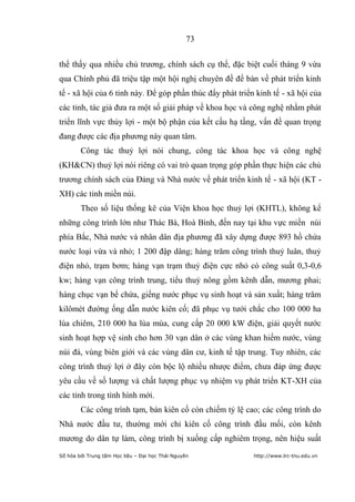 73


thể thấy qua nhiều chủ trương, chính sách cụ thể, đặc biệt cuối tháng 9 vừa
qua Chính phủ đã triệu tập một hội nghị chuyên đề để bàn về phát triển kinh
tế - xã hội của 6 tỉnh này. Để góp phần thúc đẩy phát triển kinh tế - xã hội của
các tỉnh, tác giả đưa ra một số giải pháp về khoa học và công nghệ nhằm phát
triển lĩnh vực thủy lợi - một bộ phận của kết cấu hạ tầng, vấn đề quan trọng
đang được các địa phương này quan tâm.
        Công tác thuỷ lợi nói chung, công tác khoa học và công nghệ
(KH&CN) thuỷ lợi nói riêng có vai trò quan trọng góp phần thực hiện các chủ
trương chính sách của Đảng và Nhà nước về phát triển kinh tế - xã hội (KT -
XH) các tỉnh miền núi.
        Theo số liệu thống kê của Viện khoa học thuỷ lợi (KHTL), không kể
những công trình lớn như Thác Bà, Hoà Bình, đến nay tại khu vực miền núi
phía Bắc, Nhà nước và nhân dân địa phương đã xây dựng được 893 hồ chứa
nước loại vừa và nhỏ; 1 200 đập dâng; hàng trăm công trình thuỷ luân, thuỷ
điện nhỏ, trạm bơm; hàng vạn trạm thuỷ điện cực nhỏ có công suất 0,3-0,6
kw; hàng vạn công trình trung, tiểu thuỷ nông gồm kênh dẫn, mương phai;
hàng chục vạn bể chứa, giếng nước phục vụ sinh hoạt và sản xuất; hàng trăm
kilômét đường ống dẫn nước kiên cố; đã phục vụ tưới chắc cho 100 000 ha
lúa chiêm, 210 000 ha lúa mùa, cung cấp 20 000 kW điện, giải quyết nước
sinh hoạt hợp vệ sinh cho hơn 30 vạn dân ở các vùng khan hiếm nước, vùng
núi đá, vùng biên giới và các vùng dân cư, kinh tế tập trung. Tuy nhiên, các
công trình thuỷ lợi ở đây còn bộc lộ nhiều nhược điểm, chưa đáp ứng được
yêu cầu về số lượng và chất lượng phục vụ nhiệm vụ phát triển KT-XH của
các tỉnh trong tình hình mới.
        Các công trình tạm, bán kiên cố còn chiếm tỷ lệ cao; các công trình do
Nhà nước đầu tư, thường mới chỉ kiên cố công trình đầu mối, còn kênh
mương do dân tự làm, công trình bị xuống cấp nghiêm trọng, nên hiệu suất
Số hóa bởi Trung tâm Học liệu – Đại học Thái Nguyên        http://www.lrc-tnu.edu.vn
 