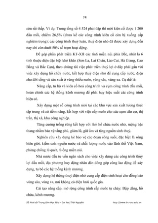74


còn rất thấp. Ví dụ: Trong tổng số 4 524 phai đập thì mới kiên cố được 1 200
đầu mối, chiếm 26,5% (chưa kể các công trình kiên cố còn bị xuống cấp
nghiêm trọng); các công trình thuỷ luân, thuỷ điện nhỏ đã được xây dựng đến
nay chỉ còn dưới 50% số trạm hoạt động.
        Để góp phần phát triển KT-XH các tỉnh miền núi phía Bắc, nhất là 6
tỉnh thuộc diện đặc biệt khó khăn (Sơn La, Lai Châu, Lào Cai, Hà Giang, Cao
Bằng và Bắc Cạn), theo chúng tôi việc phát triển thuỷ lợi ở đây phải gắn với
việc xây dựng hồ chứa nước, kết hợp thuỷ điện nhỏ để cung cấp nước, điện
cho đời sống và sản xuất ở vùng thiếu nước, vùng sâu, vùng xa. Cụ thể là:
         Nâng cấp, tu bổ và kiên cố hoá công trình và cụm công trình đầu mối,
hoàn chỉnh các hệ thống kênh mương để phát huy hiệu suất các công trình
hiện có.
         Xây dựng một số công trình mới tại các khu vực sản xuất lương thực
tập trung và có tiềm năng, kết hợp với việc cấp nước cho các cụm dân cư, thị
trấn, thị xã, khu công nghiệp.
         Tăng cường trồng rừng kết hợp với làm hồ chứa nước nhỏ, ruộng bậc
thang nhằm bảo vệ tầng phủ, giảm lũ, giữ ẩm và tăng nguồn sinh thuỷ.
         Nghiên cứu xây dựng kè bảo vệ các đoạn sông suối, đặc biệt là sông
biên giới, kiểm soát nguồn nước và chất lượng nước vào lãnh thổ Việt Nam,
phòng chống lũ quét, lũ ống miền núi.
        Nhà nước đầu tư vốn ngân sách cho việc xây dựng các công trình thuỷ
lợi đầu mối, địa phương huy động nhân dân đóng góp công lao động để xây
dựng, tu bổ các hệ thống kênh mương.
        Xây dựng hệ thống thuỷ điện nhỏ cung cấp điện sinh hoạt cho đồng bào
vùng sâu, vùng xa, nơi không có điện lưới quốc gia.
        Cải tạo nâng cấp, mở rộng công trình cấp nước tự chảy: Đập dâng, hồ
chứa, kênh mương.
Số hóa bởi Trung tâm Học liệu – Đại học Thái Nguyên      http://www.lrc-tnu.edu.vn
 