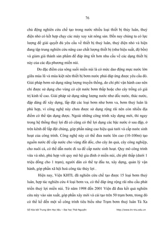 76


chủ động nghiên cứu chế tạo trong nước nhiều loại thiết bị thủy luân, thuỷ
điện nhỏ có kết hợp chạy các máy xay xát nông sản. Đến nay chúng ta có lực
lượng để giải quyết đủ yêu cầu về thiết bị thuỷ luân, thuỷ điện nhỏ và hiện
đang tập trung nghiên cứu nâng cao chất lượng thiết bị (như hiệu suất, độ bền)
và giảm giá thành sản phẩm để đáp ứng tốt hơn nhu cầu về các dạng thiết bị
này của các địa phương miền núi.
        Do đặc điểm của sông suối miền núi là có mức dao động mực nước lớn
giữa mùa lũ và mùa kiệt nên thiết bị bơm nước phải đáp ứng được yêu cầu đó.
Giải pháp bơm sử dụng năng lượng truyền thống, do chi phí vận hành cao nên
chỉ được sử dụng cho vùng có cột nước bơm thấp hoặc cho cây trồng có giá
trị kinh tế cao. Giải pháp sử dụng năng lượng nước như dốc nước, thác nước,
đập dâng để xây dựng, lắp đặt các loại bơm như bơm va, bơm thuỷ luân là
phù hợp, vì công nghệ này chưa được sử dụng rộng rãi nên còn nhiều địa
điểm có thể tận dụng được. Ngoài những công trình xây dựng mới, thì ngay
trong hệ thống thuỷ lợi đã có cũng có thể lợi dụng các bậc nước ở sau đập, ở
trên kênh để lắp đặt chúng, góp phần nâng cao hiệu quả tưới và cấp nước sinh
hoạt của công trình. Công nghệ này có thể đưa nước lên cao (10-100m) tạo
nguồn nước để cấp nước cho vùng đất dốc, cho cây ăn quả, cây công nghiệp,
cho nuôi cá, có thể dẫn nước đi xa để cấp nước sinh hoạt. Quy mô công trình
vừa và nhỏ, phù hợp với quy mô hộ gia đình ở miền núi, chi phí thấp (dưới 1
triệu đồng cho 1 trạm), người dân có thể tự đầu tư, xây dựng, quản lý vận
hành, góp phần xã hội hoá công tác thủy lợi .
         Hiện nay, Viện KHTL đã nghiên cứu chế tạo được 15 loại bơm thuỷ
luân, hợp tác nghiên cứu 4 loại bơm va, có thể đáp ứng rộng rãi nhu cầu phát
triển thuỷ lợi miền núi. Từ năm 1998 đến 2001 Viện đã đưa kết quả nghiên
cứu này vào sản xuất, góp phần xây mới và cải tạo trên 50 trạm bơm, trong đó
có thể kể đến một số công trình tiêu biểu như Trạm bơm thuỷ luân Tà Xa
Số hóa bởi Trung tâm Học liệu – Đại học Thái Nguyên      http://www.lrc-tnu.edu.vn
 