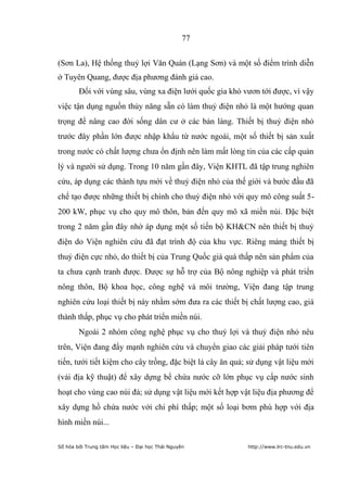 77


(Sơn La), Hệ thống thuỷ lợi Văn Quán (Lạng Sơn) và một số điểm trình diễn
ở Tuyên Quang, được địa phương đánh giá cao.
        Đối với vùng sâu, vùng xa điện lưới quốc gia khó vươn tới được, vì vậy
việc tận dụng nguồn thủy năng sẵn có làm thuỷ điện nhỏ là một hướng quan
trọng để nâng cao đời sống dân cư ở các bản làng. Thiết bị thuỷ điện nhỏ
trước đây phần lớn được nhập khẩu từ nước ngoài, một số thiết bị sản xuất
trong nước có chất lượng chưa ổn định nên làm mất lòng tin của các cấp quản
lý và người sử dụng. Trong 10 năm gần đây, Viện KHTL đã tập trung nghiên
cứu, áp dụng các thành tựu mới về thuỷ điện nhỏ của thế giới và bước đầu đã
chế tạo được những thiết bị chính cho thuỷ điện nhỏ với quy mô công suất 5-
200 kW, phục vụ cho quy mô thôn, bản đến quy mô xã miền núi. Đặc biệt
trong 2 năm gần đây nhờ áp dụng một số tiến bộ KH&CN nên thiết bị thuỷ
điện do Viện nghiên cứu đã đạt trình độ của khu vực. Riêng mảng thiết bị
thuỷ điện cực nhỏ, do thiết bị của Trung Quốc giá quá thấp nên sản phẩm của
ta chưa cạnh tranh được. Được sự hỗ trợ của Bộ nông nghiệp và phát triển
nông thôn, Bộ khoa học, công nghệ và môi trường, Viện đang tập trung
nghiên cứu loại thiết bị này nhằm sớm đưa ra các thiết bị chất lượng cao, giá
thành thấp, phục vụ cho phát triển miền núi.
        Ngoài 2 nhóm công nghệ phục vụ cho thuỷ lợi và thuỷ điện nhỏ nêu
trên, Viện đang đẩy mạnh nghiên cứu và chuyển giao các giải pháp tưới tiên
tiến, tưới tiết kiệm cho cây trồng, đặc biệt là cây ăn quả; sử dụng vật liệu mới
(vải địa kỹ thuật) để xây dựng bể chứa nước cỡ lớn phục vụ cấp nước sinh
hoạt cho vùng cao núi đá; sử dụng vật liệu mới kết hợp vật liệu địa phương để
xây dựng hồ chứa nước với chi phí thấp; một số loại bơm phù hợp với địa
hình miền núi...

Số hóa bởi Trung tâm Học liệu – Đại học Thái Nguyên        http://www.lrc-tnu.edu.vn
 